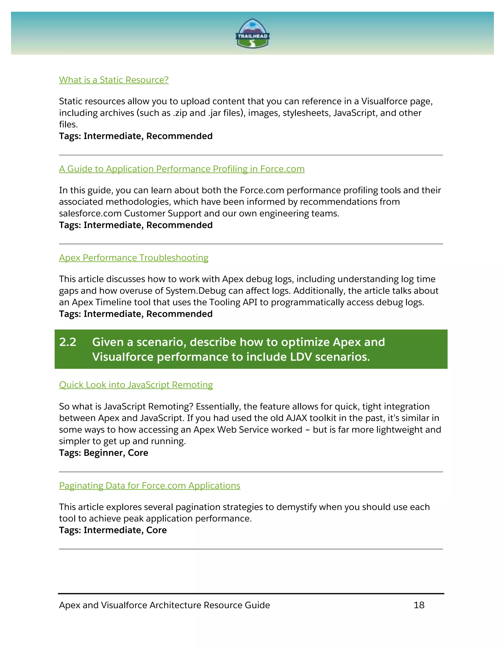 Apex and Visualforce Architecture Resource Guide 18
What is a Static Resource?
Static resources allow you to upload content that you can reference in a Visualforce page,
including archives (such as .zip and .jar files), images, stylesheets, JavaScript, and other
files.
Tags: Intermediate, Recommended
A Guide to Application Performance Profiling in Force.com
In this guide, you can learn about both the Force.com performance profiling tools and their
associated methodologies, which have been informed by recommendations from
salesforce.com Customer Support and our own engineering teams.
Tags: Intermediate, Recommended
Apex Performance Troubleshooting
This article discusses how to work with Apex debug logs, including understanding log time
gaps and how overuse of System.Debug can affect logs. Additionally, the article talks about
an Apex Timeline tool that uses the Tooling API to programmatically access debug logs.
Tags: Intermediate, Recommended
2.2 Given a scenario, describe how to optimize Apex and
Visualforce performance to include LDV scenarios.
Quick Look into JavaScript Remoting
So what is JavaScript Remoting? Essentially, the feature allows for quick, tight integration
between Apex and JavaScript. If you had used the old AJAX toolkit in the past, it’s similar in
some ways to how accessing an Apex Web Service worked – but is far more lightweight and
simpler to get up and running.
Tags: Beginner, Core
Paginating Data for Force.com Applications
This article explores several pagination strategies to demystify when you should use each
tool to achieve peak application performance.
Tags: Intermediate, Core
 