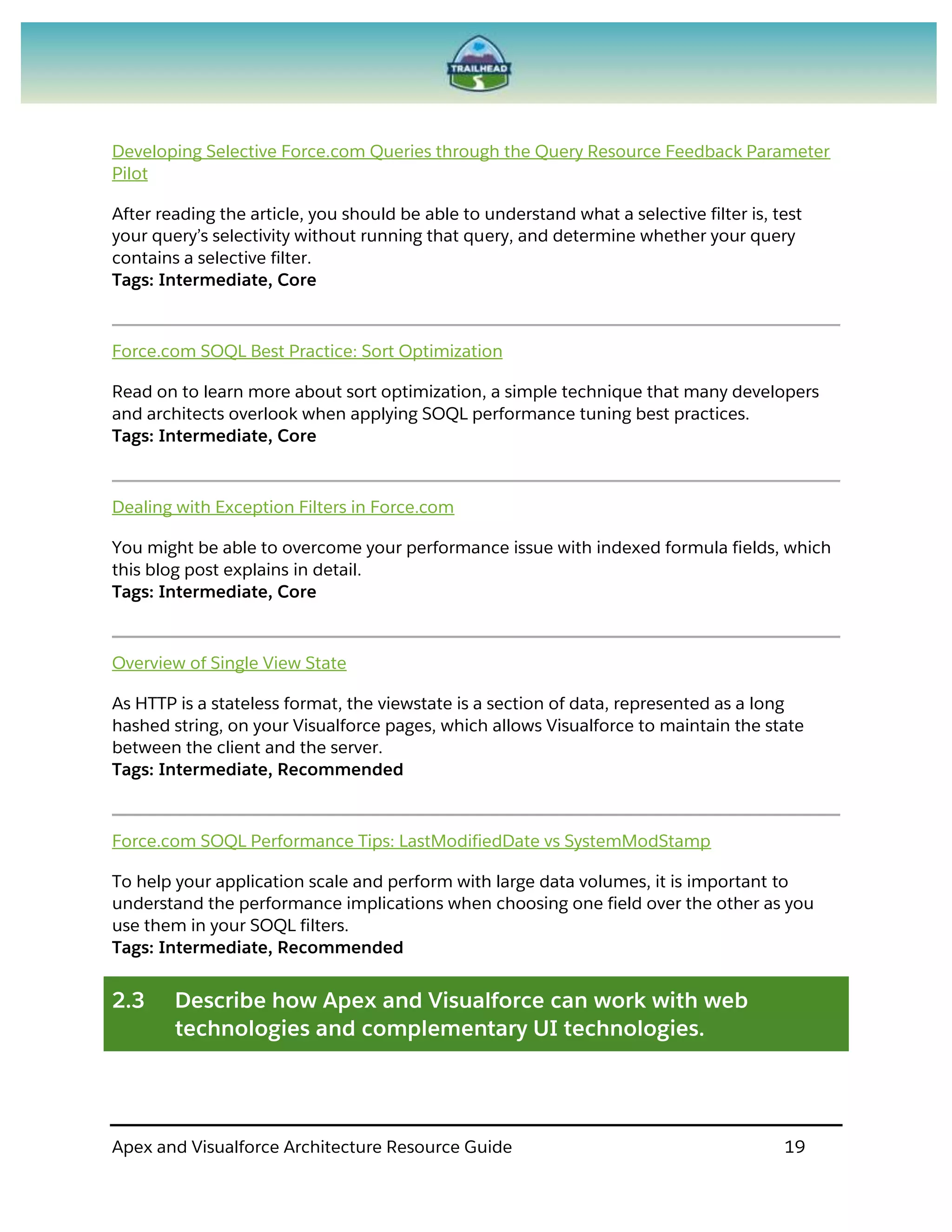 Apex and Visualforce Architecture Resource Guide 19
Developing Selective Force.com Queries through the Query Resource Feedback Parameter
Pilot
After reading the article, you should be able to understand what a selective filter is, test
your query’s selectivity without running that query, and determine whether your query
contains a selective filter.
Tags: Intermediate, Core
Force.com SOQL Best Practice: Sort Optimization
Read on to learn more about sort optimization, a simple technique that many developers
and architects overlook when applying SOQL performance tuning best practices.
Tags: Intermediate, Core
Dealing with Exception Filters in Force.com
You might be able to overcome your performance issue with indexed formula fields, which
this blog post explains in detail.
Tags: Intermediate, Core
Overview of Single View State
As HTTP is a stateless format, the viewstate is a section of data, represented as a long
hashed string, on your Visualforce pages, which allows Visualforce to maintain the state
between the client and the server.
Tags: Intermediate, Recommended
Force.com SOQL Performance Tips: LastModifiedDate vs SystemModStamp
To help your application scale and perform with large data volumes, it is important to
understand the performance implications when choosing one field over the other as you
use them in your SOQL filters.
Tags: Intermediate, Recommended
2.3 Describe how Apex and Visualforce can work with web
technologies and complementary UI technologies.
 