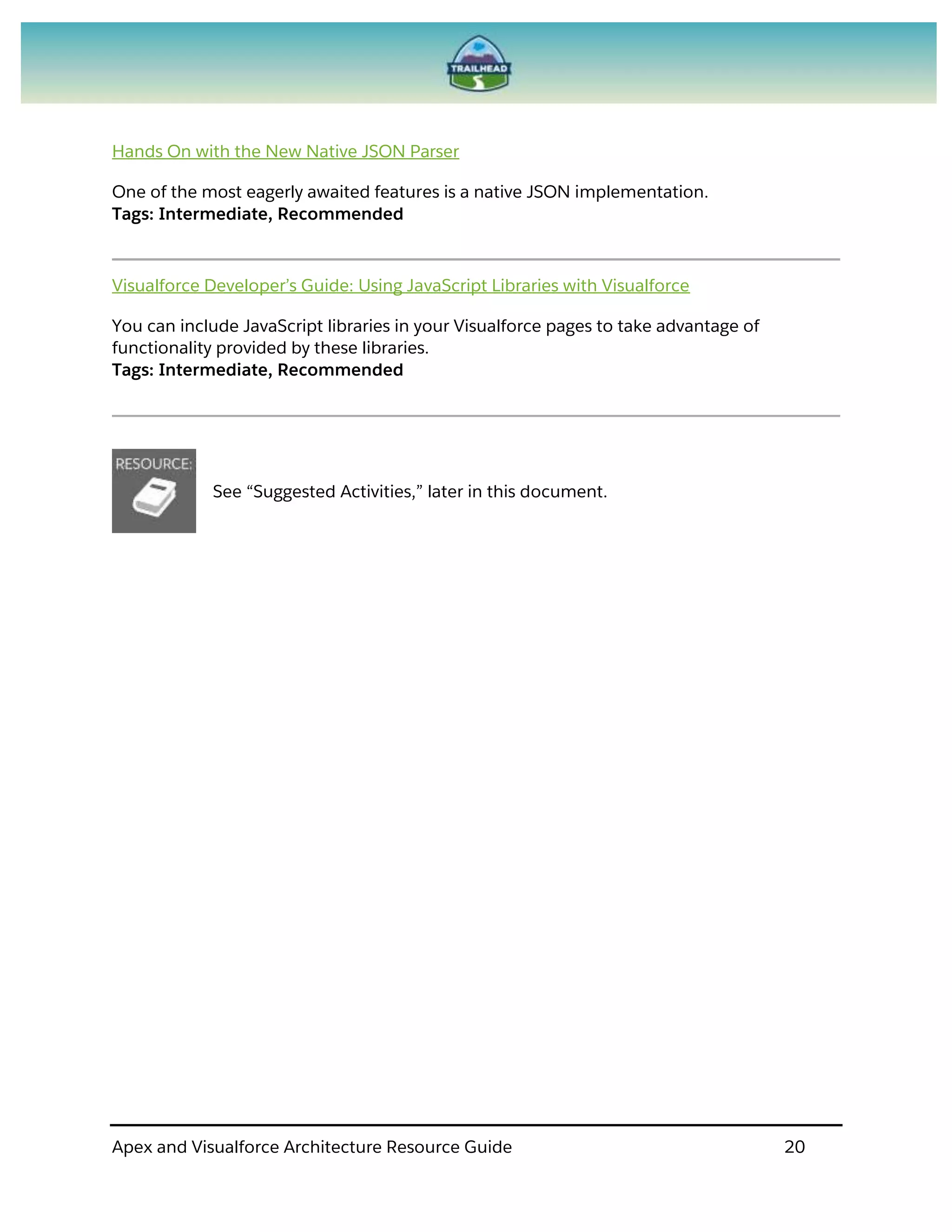 Apex and Visualforce Architecture Resource Guide 20
Hands On with the New Native JSON Parser
One of the most eagerly awaited features is a native JSON implementation.
Tags: Intermediate, Recommended
Visualforce Developer’s Guide: Using JavaScript Libraries with Visualforce
You can include JavaScript libraries in your Visualforce pages to take advantage of
functionality provided by these libraries.
Tags: Intermediate, Recommended
See “Suggested Activities,” later in this document.
 