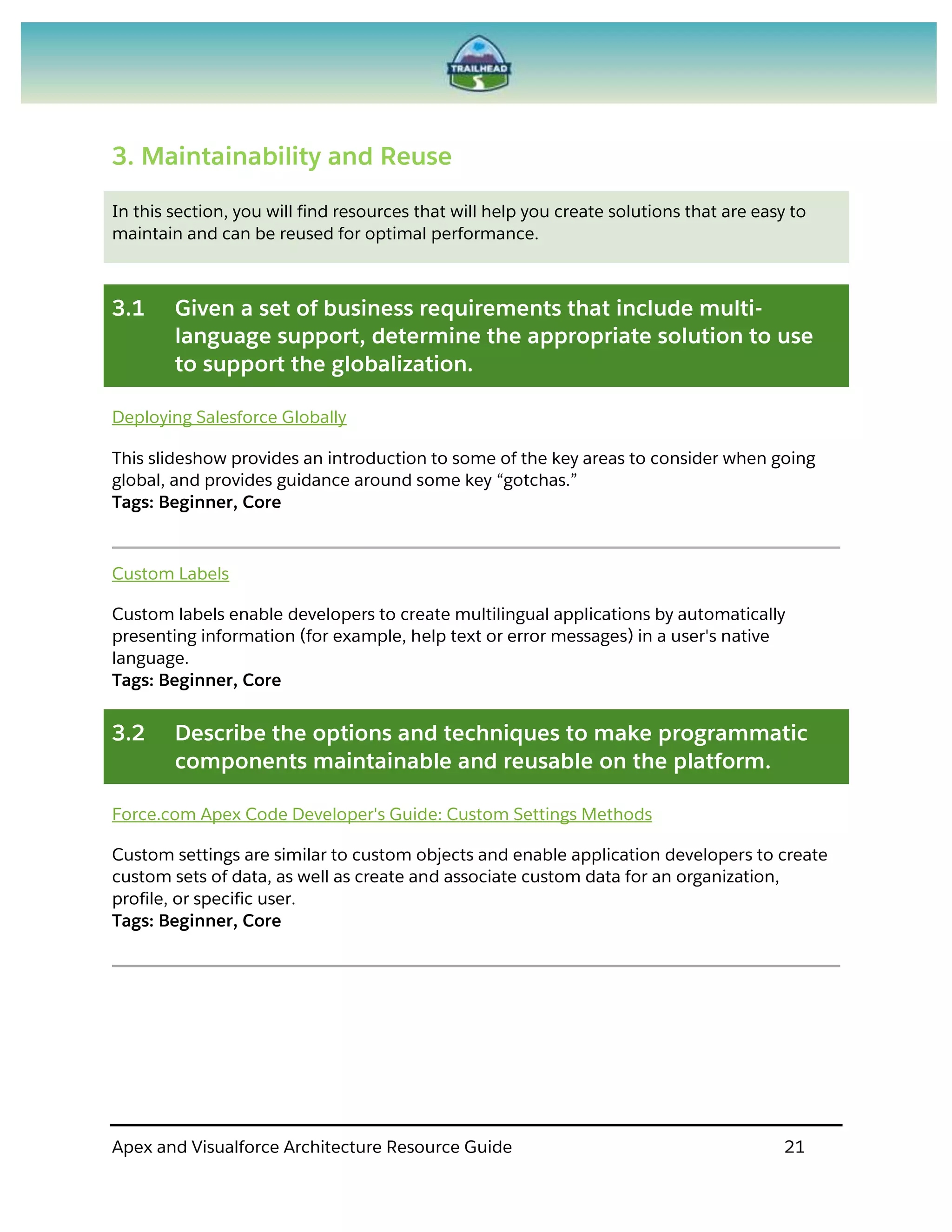 Apex and Visualforce Architecture Resource Guide 21
3. Maintainability and Reuse
In this section, you will find resources that will help you create solutions that are easy to
maintain and can be reused for optimal performance.
3.1 Given a set of business requirements that include multi-
language support, determine the appropriate solution to use
to support the globalization.
Deploying Salesforce Globally
This slideshow provides an introduction to some of the key areas to consider when going
global, and provides guidance around some key “gotchas.”
Tags: Beginner, Core
Custom Labels
Custom labels enable developers to create multilingual applications by automatically
presenting information (for example, help text or error messages) in a user's native
language.
Tags: Beginner, Core
3.2 Describe the options and techniques to make programmatic
components maintainable and reusable on the platform.
Force.com Apex Code Developer's Guide: Custom Settings Methods
Custom settings are similar to custom objects and enable application developers to create
custom sets of data, as well as create and associate custom data for an organization,
profile, or specific user.
Tags: Beginner, Core
 
