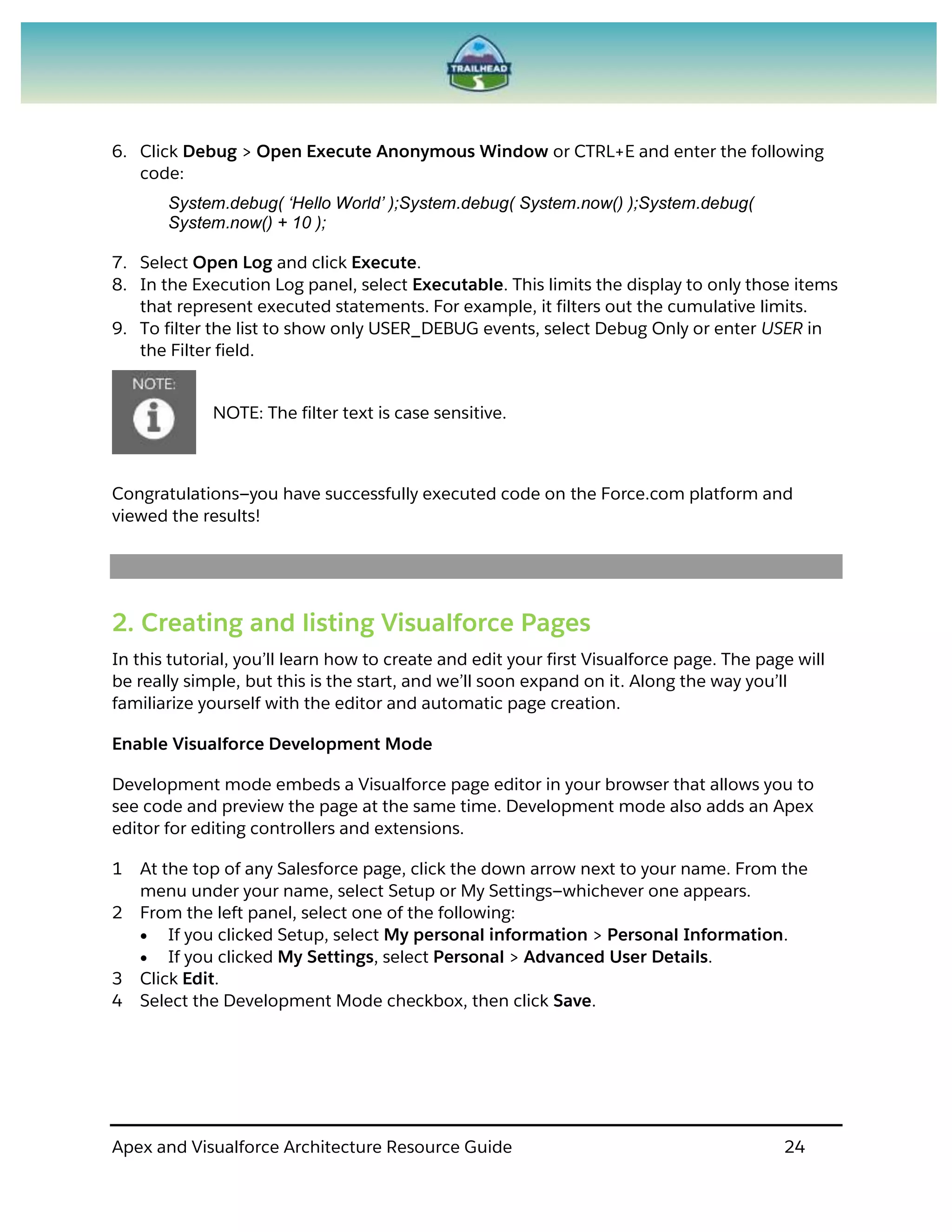 Apex and Visualforce Architecture Resource Guide 24
6. Click Debug > Open Execute Anonymous Window or CTRL+E and enter the following
code:
System.debug( ‘Hello World’ );System.debug( System.now() );System.debug(
System.now() + 10 );
7. Select Open Log and click Execute.
8. In the Execution Log panel, select Executable. This limits the display to only those items
that represent executed statements. For example, it filters out the cumulative limits.
9. To filter the list to show only USER_DEBUG events, select Debug Only or enter USER in
the Filter field.
NOTE: The filter text is case sensitive.
Congratulations—you have successfully executed code on the Force.com platform and
viewed the results!
2. Creating and listing Visualforce Pages
In this tutorial, you’ll learn how to create and edit your first Visualforce page. The page will
be really simple, but this is the start, and we’ll soon expand on it. Along the way you’ll
familiarize yourself with the editor and automatic page creation.
Enable Visualforce Development Mode
Development mode embeds a Visualforce page editor in your browser that allows you to
see code and preview the page at the same time. Development mode also adds an Apex
editor for editing controllers and extensions.
1 At the top of any Salesforce page, click the down arrow next to your name. From the
menu under your name, select Setup or My Settings—whichever one appears.
2 From the left panel, select one of the following:
 If you clicked Setup, select My personal information > Personal Information.
 If you clicked My Settings, select Personal > Advanced User Details.
3 Click Edit.
4 Select the Development Mode checkbox, then click Save.
 