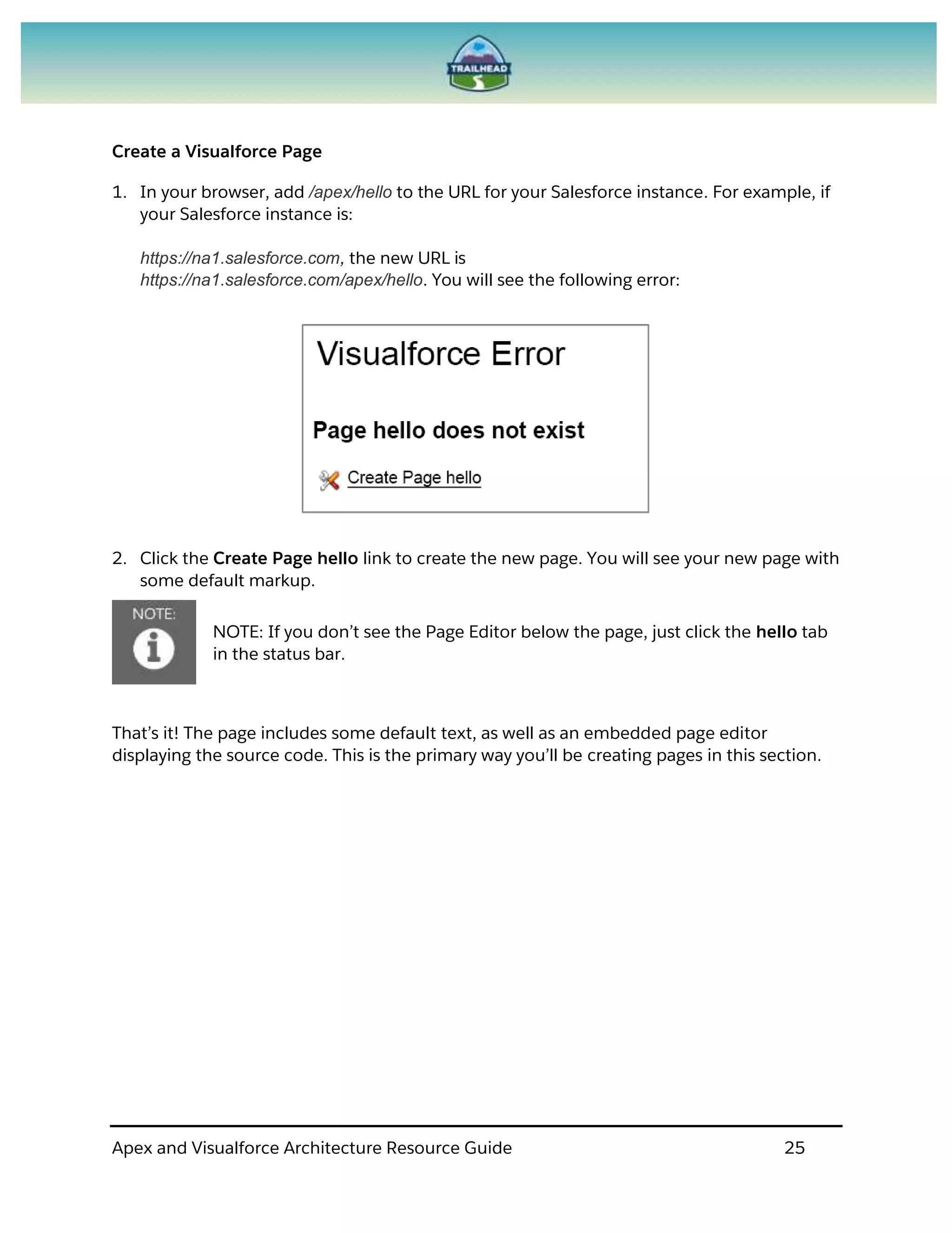 Apex and Visualforce Architecture Resource Guide 25
Create a Visualforce Page
1. In your browser, add /apex/hello to the URL for your Salesforce instance. For example, if
your Salesforce instance is:
https://na1.salesforce.com, the new URL is
https://na1.salesforce.com/apex/hello. You will see the following error:
2. Click the Create Page hello link to create the new page. You will see your new page with
some default markup.
NOTE: If you don’t see the Page Editor below the page, just click the hello tab
in the status bar.
That’s it! The page includes some default text, as well as an embedded page editor
displaying the source code. This is the primary way you’ll be creating pages in this section.
 