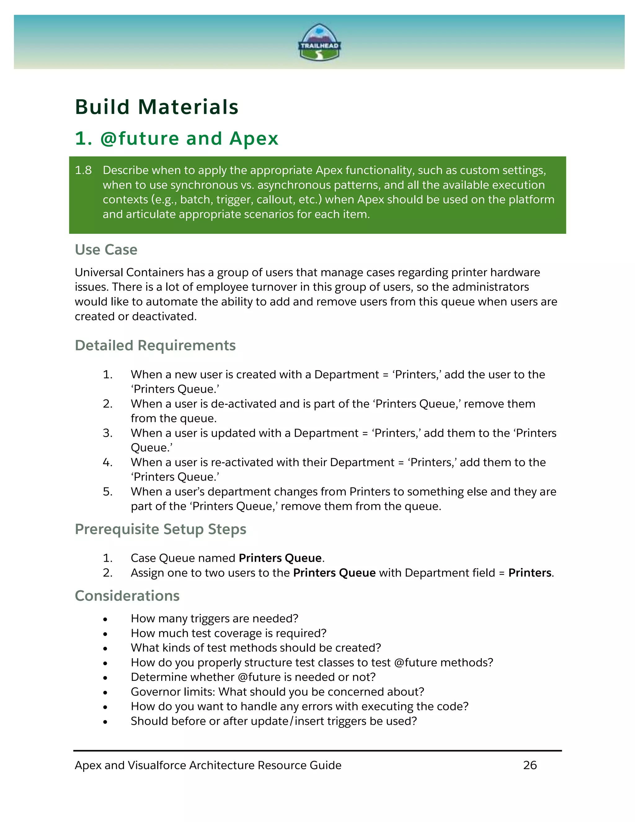 Apex and Visualforce Architecture Resource Guide 26
Build Materials
1. @future and Apex
1.8 Describe when to apply the appropriate Apex functionality, such as custom settings,
when to use synchronous vs. asynchronous patterns, and all the available execution
contexts (e.g., batch, trigger, callout, etc.) when Apex should be used on the platform
and articulate appropriate scenarios for each item.
Use Case
Universal Containers has a group of users that manage cases regarding printer hardware
issues. There is a lot of employee turnover in this group of users, so the administrators
would like to automate the ability to add and remove users from this queue when users are
created or deactivated.
Detailed Requirements
1. When a new user is created with a Department = ‘Printers,’ add the user to the
‘Printers Queue.’
2. When a user is de-activated and is part of the ‘Printers Queue,’ remove them
from the queue.
3. When a user is updated with a Department = ‘Printers,’ add them to the ‘Printers
Queue.’
4. When a user is re-activated with their Department = ‘Printers,’ add them to the
‘Printers Queue.’
5. When a user’s department changes from Printers to something else and they are
part of the ‘Printers Queue,’ remove them from the queue.
Prerequisite Setup Steps
1. Case Queue named Printers Queue.
2. Assign one to two users to the Printers Queue with Department field = Printers.
Considerations
 How many triggers are needed?
 How much test coverage is required?
 What kinds of test methods should be created?
 How do you properly structure test classes to test @future methods?
 Determine whether @future is needed or not?
 Governor limits: What should you be concerned about?
 How do you want to handle any errors with executing the code?
 Should before or after update/insert triggers be used?
 