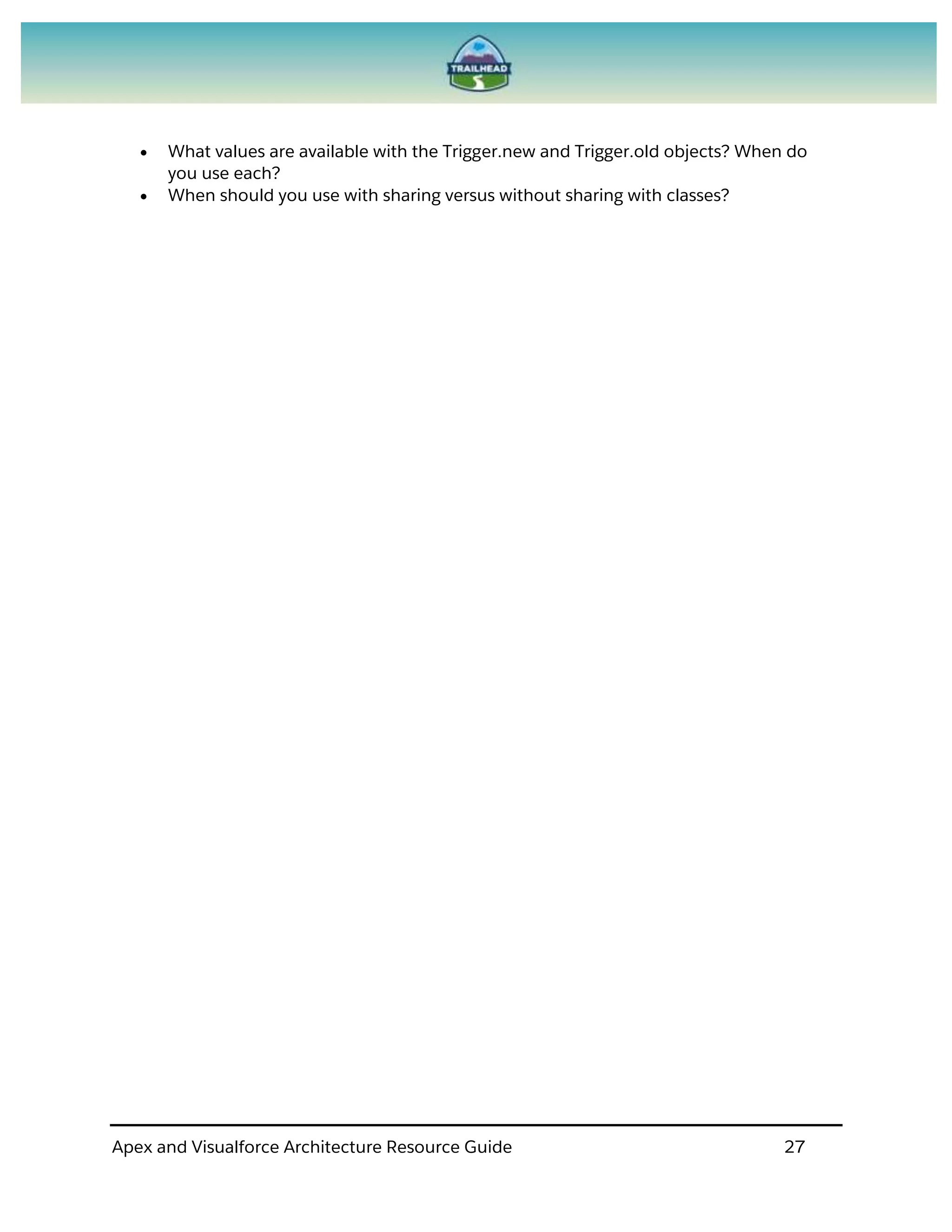 Apex and Visualforce Architecture Resource Guide 27
 What values are available with the Trigger.new and Trigger.old objects? When do
you use each?
 When should you use with sharing versus without sharing with classes?
 