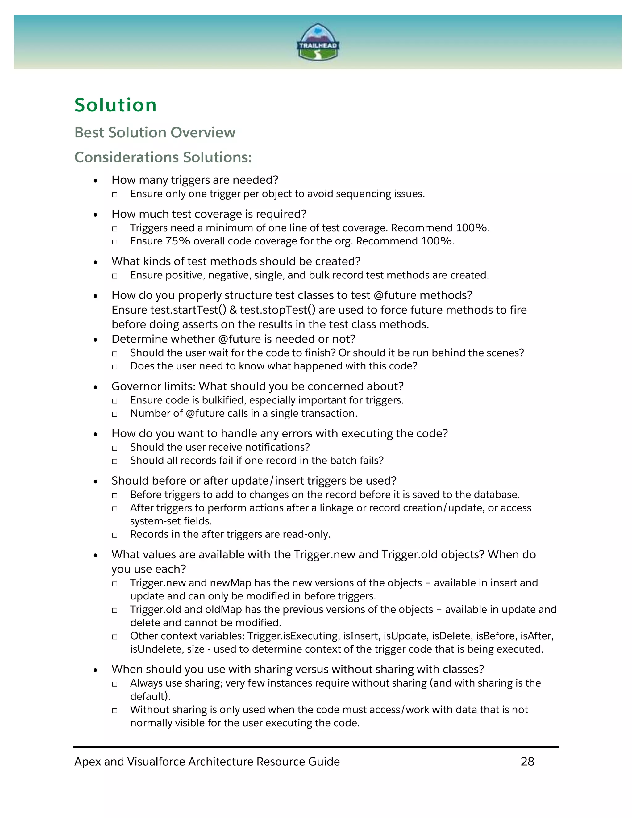 Apex and Visualforce Architecture Resource Guide 28
Solution
Best Solution Overview
Considerations Solutions:
 How many triggers are needed?
□ Ensure only one trigger per object to avoid sequencing issues.
 How much test coverage is required?
□ Triggers need a minimum of one line of test coverage. Recommend 100%.
□ Ensure 75% overall code coverage for the org. Recommend 100%.
 What kinds of test methods should be created?
□ Ensure positive, negative, single, and bulk record test methods are created.
 How do you properly structure test classes to test @future methods?
Ensure test.startTest() & test.stopTest() are used to force future methods to fire
before doing asserts on the results in the test class methods.
 Determine whether @future is needed or not?
□ Should the user wait for the code to finish? Or should it be run behind the scenes?
□ Does the user need to know what happened with this code?
 Governor limits: What should you be concerned about?
□ Ensure code is bulkified, especially important for triggers.
□ Number of @future calls in a single transaction.
 How do you want to handle any errors with executing the code?
□ Should the user receive notifications?
□ Should all records fail if one record in the batch fails?
 Should before or after update/insert triggers be used?
□ Before triggers to add to changes on the record before it is saved to the database.
□ After triggers to perform actions after a linkage or record creation/update, or access
system-set fields.
□ Records in the after triggers are read-only.
 What values are available with the Trigger.new and Trigger.old objects? When do
you use each?
□ Trigger.new and newMap has the new versions of the objects – available in insert and
update and can only be modified in before triggers.
□ Trigger.old and oldMap has the previous versions of the objects – available in update and
delete and cannot be modified.
□ Other context variables: Trigger.isExecuting, isInsert, isUpdate, isDelete, isBefore, isAfter,
isUndelete, size - used to determine context of the trigger code that is being executed.
 When should you use with sharing versus without sharing with classes?
□ Always use sharing; very few instances require without sharing (and with sharing is the
default).
□ Without sharing is only used when the code must access/work with data that is not
normally visible for the user executing the code.
 