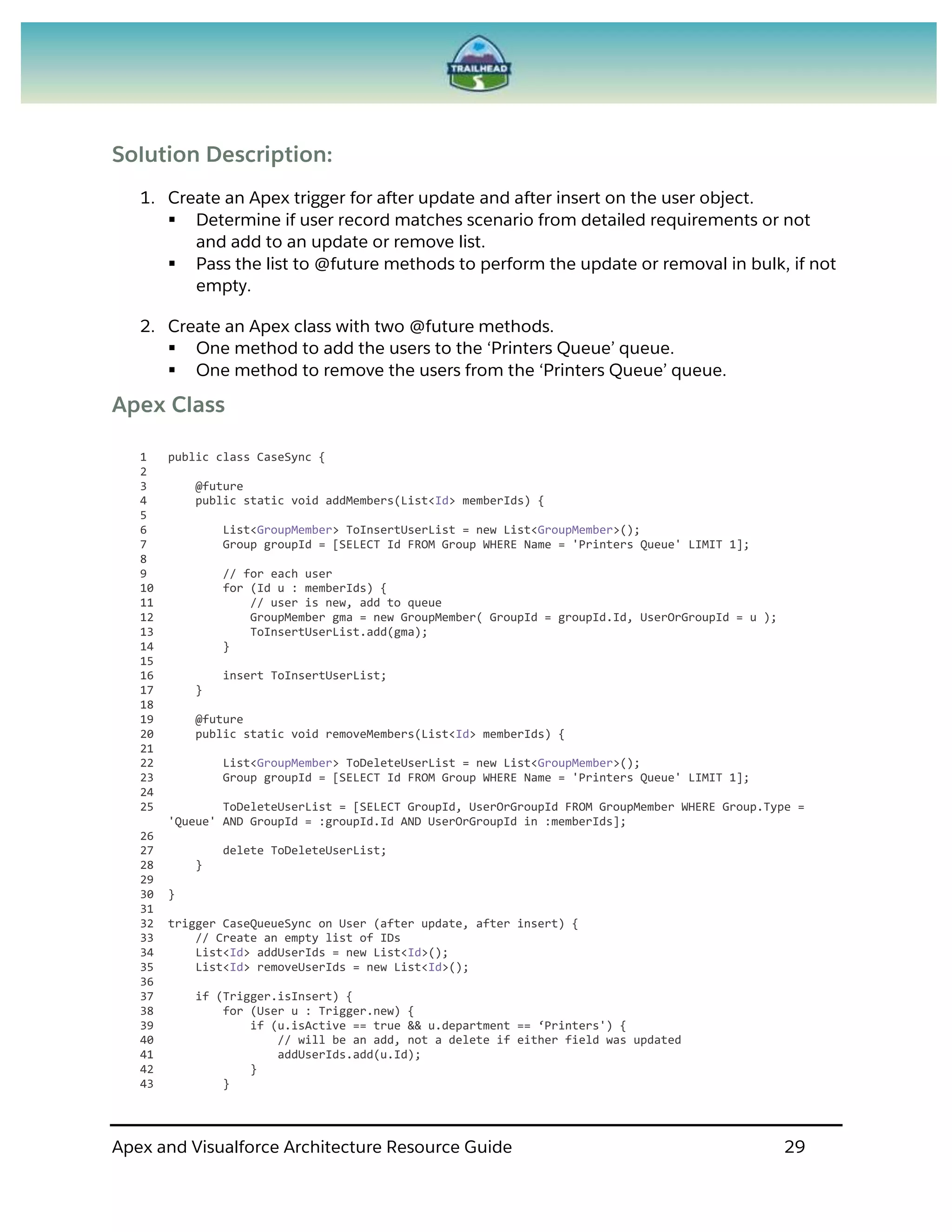 Apex and Visualforce Architecture Resource Guide 29
Solution Description:
1. Create an Apex trigger for after update and after insert on the user object.
 Determine if user record matches scenario from detailed requirements or not
and add to an update or remove list.
 Pass the list to @future methods to perform the update or removal in bulk, if not
empty.
2. Create an Apex class with two @future methods.
 One method to add the users to the ‘Printers Queue’ queue.
 One method to remove the users from the ‘Printers Queue’ queue.
Apex Class
1 public class CaseSync {
2
3 @future
4 public static void addMembers(List<Id> memberIds) {
5
6 List<GroupMember> ToInsertUserList = new List<GroupMember>();
7 Group groupId = [SELECT Id FROM Group WHERE Name = 'Printers Queue' LIMIT 1];
8
9 // for each user
10 for (Id u : memberIds) {
11 // user is new, add to queue
12 GroupMember gma = new GroupMember( GroupId = groupId.Id, UserOrGroupId = u );
13 ToInsertUserList.add(gma);
14 }
15
16 insert ToInsertUserList;
17 }
18
19 @future
20 public static void removeMembers(List<Id> memberIds) {
21
22 List<GroupMember> ToDeleteUserList = new List<GroupMember>();
23 Group groupId = [SELECT Id FROM Group WHERE Name = 'Printers Queue' LIMIT 1];
24
25 ToDeleteUserList = [SELECT GroupId, UserOrGroupId FROM GroupMember WHERE Group.Type =
'Queue' AND GroupId = :groupId.Id AND UserOrGroupId in :memberIds];
26
27 delete ToDeleteUserList;
28 }
29
30 }
31
32 trigger CaseQueueSync on User (after update, after insert) {
33 // Create an empty list of IDs
34 List<Id> addUserIds = new List<Id>();
35 List<Id> removeUserIds = new List<Id>();
36
37 if (Trigger.isInsert) {
38 for (User u : Trigger.new) {
39 if (u.isActive == true && u.department == ‘Printers') {
40 // will be an add, not a delete if either field was updated
41 addUserIds.add(u.Id);
42 }
43 }
 