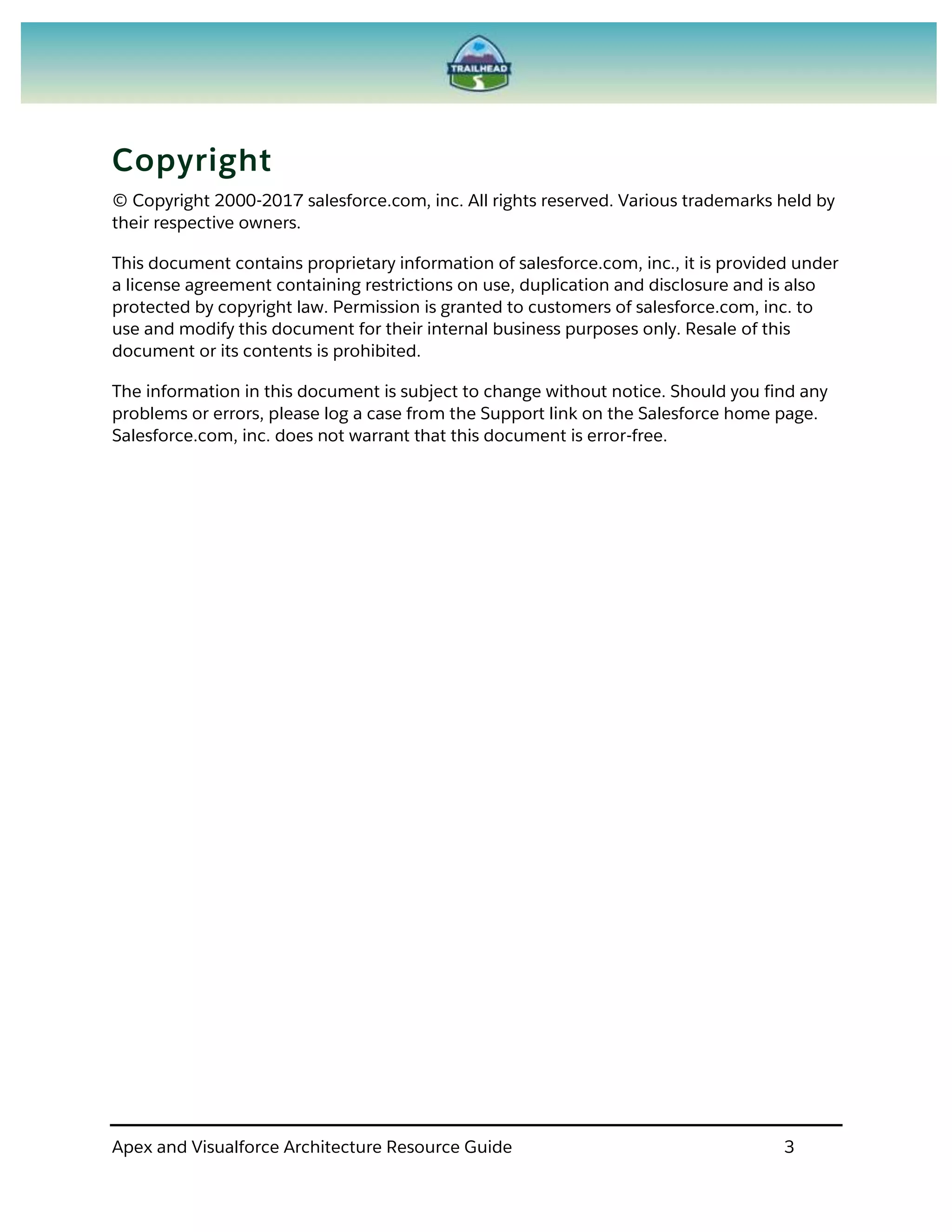 Apex and Visualforce Architecture Resource Guide 3
Copyright
© Copyright 2000-2017 salesforce.com, inc. All rights reserved. Various trademarks held by
their respective owners.
This document contains proprietary information of salesforce.com, inc., it is provided under
a license agreement containing restrictions on use, duplication and disclosure and is also
protected by copyright law. Permission is granted to customers of salesforce.com, inc. to
use and modify this document for their internal business purposes only. Resale of this
document or its contents is prohibited.
The information in this document is subject to change without notice. Should you find any
problems or errors, please log a case from the Support link on the Salesforce home page.
Salesforce.com, inc. does not warrant that this document is error-free.
 