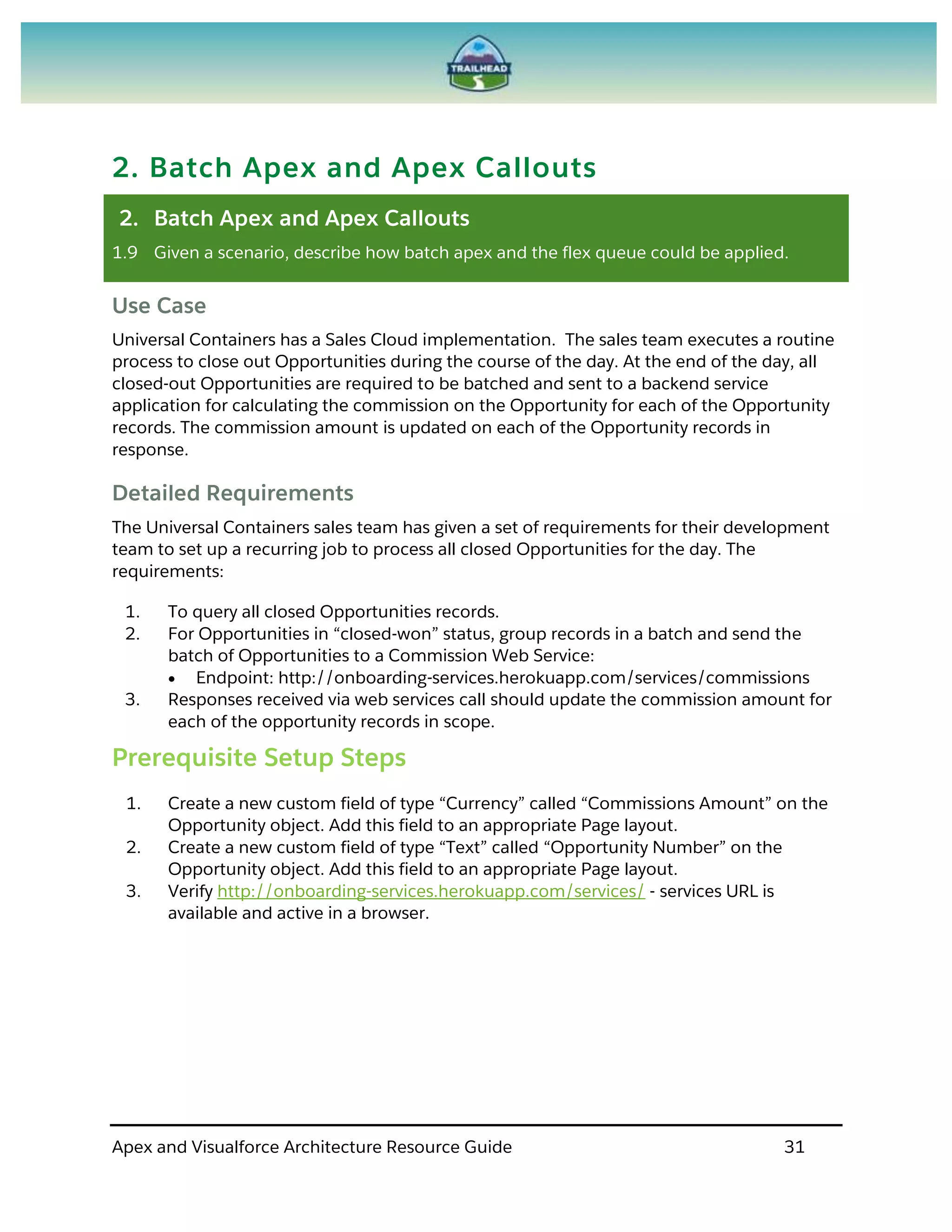Apex and Visualforce Architecture Resource Guide 31
2. Batch Apex and Apex Callouts
2. Batch Apex and Apex Callouts
1.9 Given a scenario, describe how batch apex and the flex queue could be applied.
Use Case
Universal Containers has a Sales Cloud implementation. The sales team executes a routine
process to close out Opportunities during the course of the day. At the end of the day, all
closed-out Opportunities are required to be batched and sent to a backend service
application for calculating the commission on the Opportunity for each of the Opportunity
records. The commission amount is updated on each of the Opportunity records in
response.
Detailed Requirements
The Universal Containers sales team has given a set of requirements for their development
team to set up a recurring job to process all closed Opportunities for the day. The
requirements:
1. To query all closed Opportunities records.
2. For Opportunities in “closed-won” status, group records in a batch and send the
batch of Opportunities to a Commission Web Service:
 Endpoint: http://onboarding-services.herokuapp.com/services/commissions
3. Responses received via web services call should update the commission amount for
each of the opportunity records in scope.
Prerequisite Setup Steps
1. Create a new custom field of type “Currency” called “Commissions Amount” on the
Opportunity object. Add this field to an appropriate Page layout.
2. Create a new custom field of type “Text” called “Opportunity Number” on the
Opportunity object. Add this field to an appropriate Page layout.
3. Verify http://onboarding-services.herokuapp.com/services/ - services URL is
available and active in a browser.
 