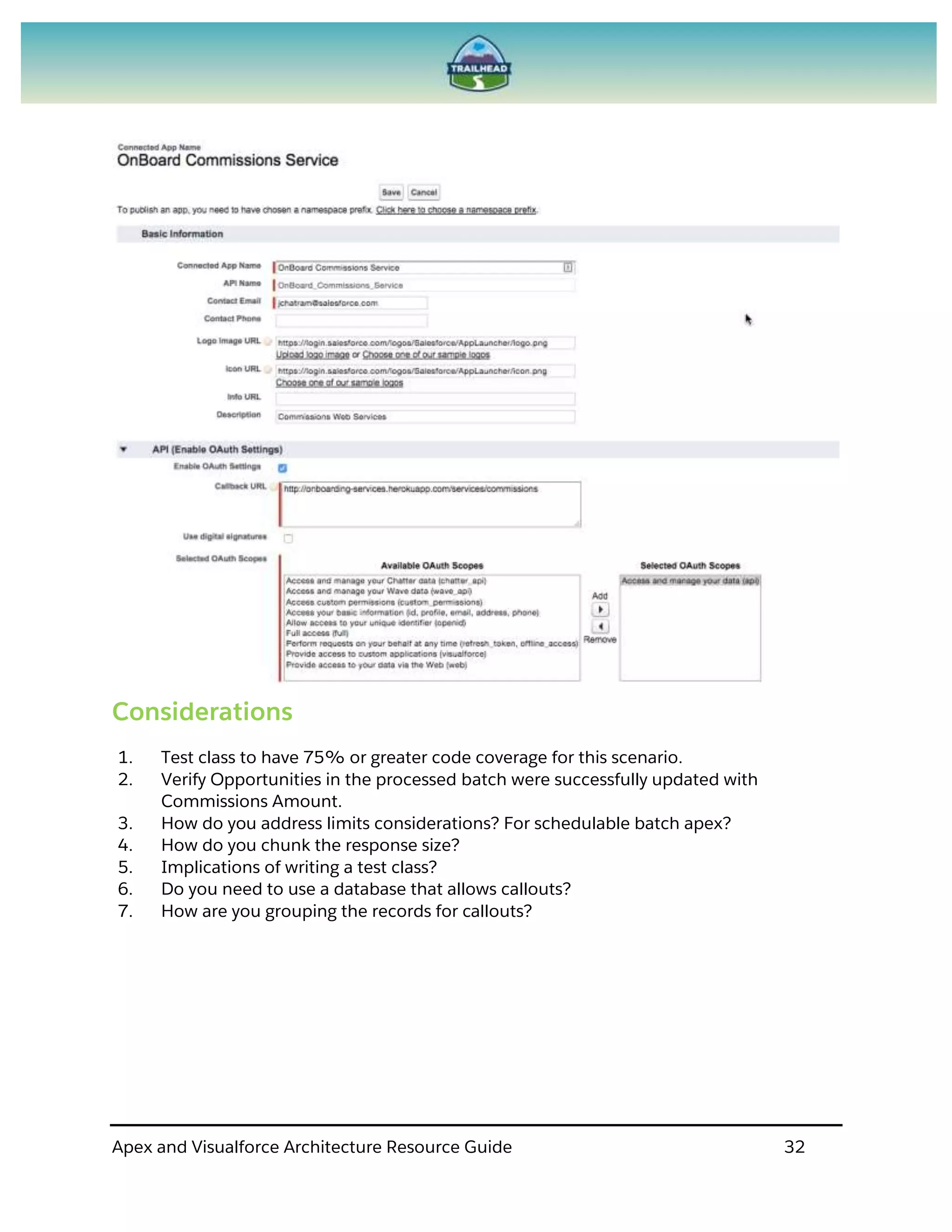 Apex and Visualforce Architecture Resource Guide 32
Considerations
1. Test class to have 75% or greater code coverage for this scenario.
2. Verify Opportunities in the processed batch were successfully updated with
Commissions Amount.
3. How do you address limits considerations? For schedulable batch apex?
4. How do you chunk the response size?
5. Implications of writing a test class?
6. Do you need to use a database that allows callouts?
7. How are you grouping the records for callouts?
 