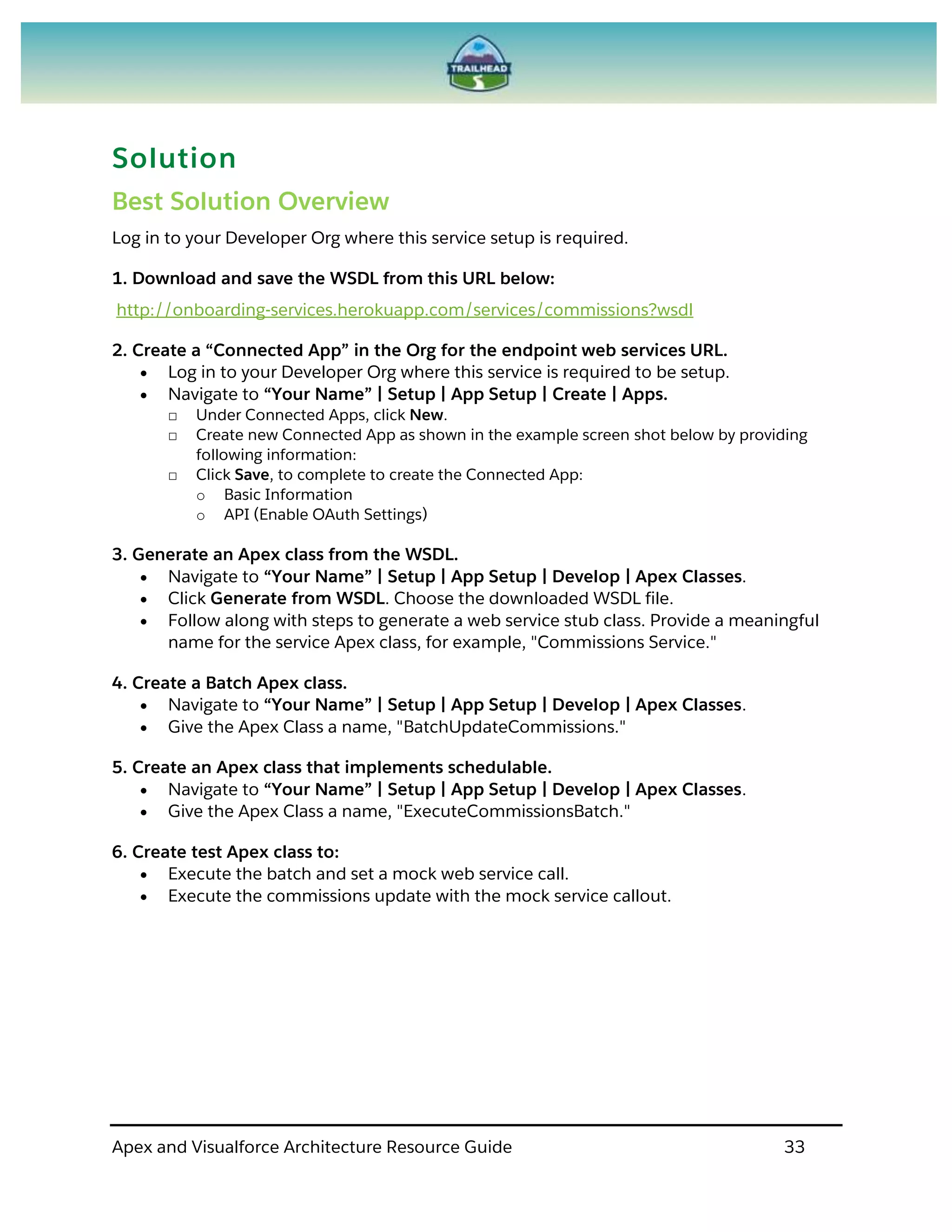 Apex and Visualforce Architecture Resource Guide 33
Solution
Best Solution Overview
Log in to your Developer Org where this service setup is required.
1. Download and save the WSDL from this URL below:
http://onboarding-services.herokuapp.com/services/commissions?wsdl
2. Create a “Connected App” in the Org for the endpoint web services URL.
 Log in to your Developer Org where this service is required to be setup.
 Navigate to “Your Name” | Setup | App Setup | Create | Apps.
□ Under Connected Apps, click New.
□ Create new Connected App as shown in the example screen shot below by providing
following information:
□ Click Save, to complete to create the Connected App:
o Basic Information
o API (Enable OAuth Settings)
3. Generate an Apex class from the WSDL.
 Navigate to “Your Name” | Setup | App Setup | Develop | Apex Classes.
 Click Generate from WSDL. Choose the downloaded WSDL file.
 Follow along with steps to generate a web service stub class. Provide a meaningful
name for the service Apex class, for example, "Commissions Service."
4. Create a Batch Apex class.
 Navigate to “Your Name” | Setup | App Setup | Develop | Apex Classes.
 Give the Apex Class a name, "BatchUpdateCommissions."
5. Create an Apex class that implements schedulable.
 Navigate to “Your Name” | Setup | App Setup | Develop | Apex Classes.
 Give the Apex Class a name, "ExecuteCommissionsBatch."
6. Create test Apex class to:
 Execute the batch and set a mock web service call.
 Execute the commissions update with the mock service callout.
 