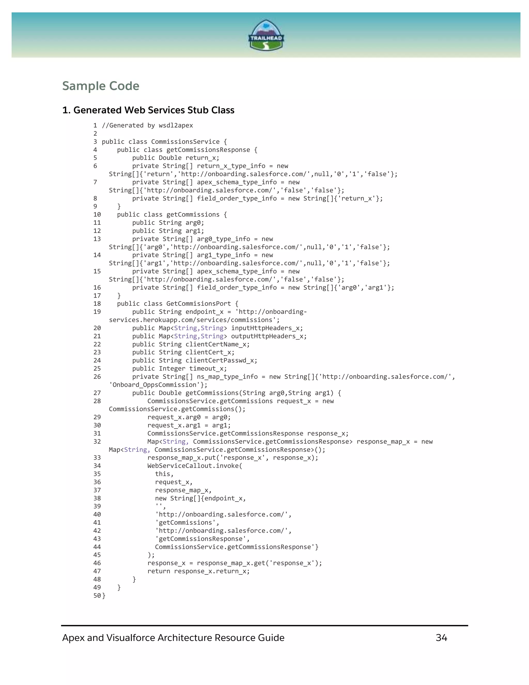 Apex and Visualforce Architecture Resource Guide 34
Sample Code
1. Generated Web Services Stub Class
1 //Generated by wsdl2apex
2
3 public class CommissionsService {
4 public class getCommissionsResponse {
5 public Double return_x;
6 private String[] return_x_type_info = new
String[]{'return','http://onboarding.salesforce.com/',null,'0','1','false'};
7 private String[] apex_schema_type_info = new
String[]{'http://onboarding.salesforce.com/','false','false'};
8 private String[] field_order_type_info = new String[]{'return_x'};
9 }
10 public class getCommissions {
11 public String arg0;
12 public String arg1;
13 private String[] arg0_type_info = new
String[]{'arg0','http://onboarding.salesforce.com/',null,'0','1','false'};
14 private String[] arg1_type_info = new
String[]{'arg1','http://onboarding.salesforce.com/',null,'0','1','false'};
15 private String[] apex_schema_type_info = new
String[]{'http://onboarding.salesforce.com/','false','false'};
16 private String[] field_order_type_info = new String[]{'arg0','arg1'};
17 }
18 public class GetCommisionsPort {
19 public String endpoint_x = 'http://onboarding-
services.herokuapp.com/services/commissions';
20 public Map<String,String> inputHttpHeaders_x;
21 public Map<String,String> outputHttpHeaders_x;
22 public String clientCertName_x;
23 public String clientCert_x;
24 public String clientCertPasswd_x;
25 public Integer timeout_x;
26 private String[] ns_map_type_info = new String[]{'http://onboarding.salesforce.com/',
'Onboard_OppsCommission'};
27 public Double getCommissions(String arg0,String arg1) {
28 CommissionsService.getCommissions request_x = new
CommissionsService.getCommissions();
29 request_x.arg0 = arg0;
30 request_x.arg1 = arg1;
31 CommissionsService.getCommissionsResponse response_x;
32 Map<String, CommissionsService.getCommissionsResponse> response_map_x = new
Map<String, CommissionsService.getCommissionsResponse>();
33 response_map_x.put('response_x', response_x);
34 WebServiceCallout.invoke(
35 this,
36 request_x,
37 response_map_x,
38 new String[]{endpoint_x,
39 '',
40 'http://onboarding.salesforce.com/',
41 'getCommissions',
42 'http://onboarding.salesforce.com/',
43 'getCommissionsResponse',
44 CommissionsService.getCommissionsResponse'}
45 );
46 response_x = response_map_x.get('response_x');
47 return response_x.return_x;
48 }
49 }
50}
 