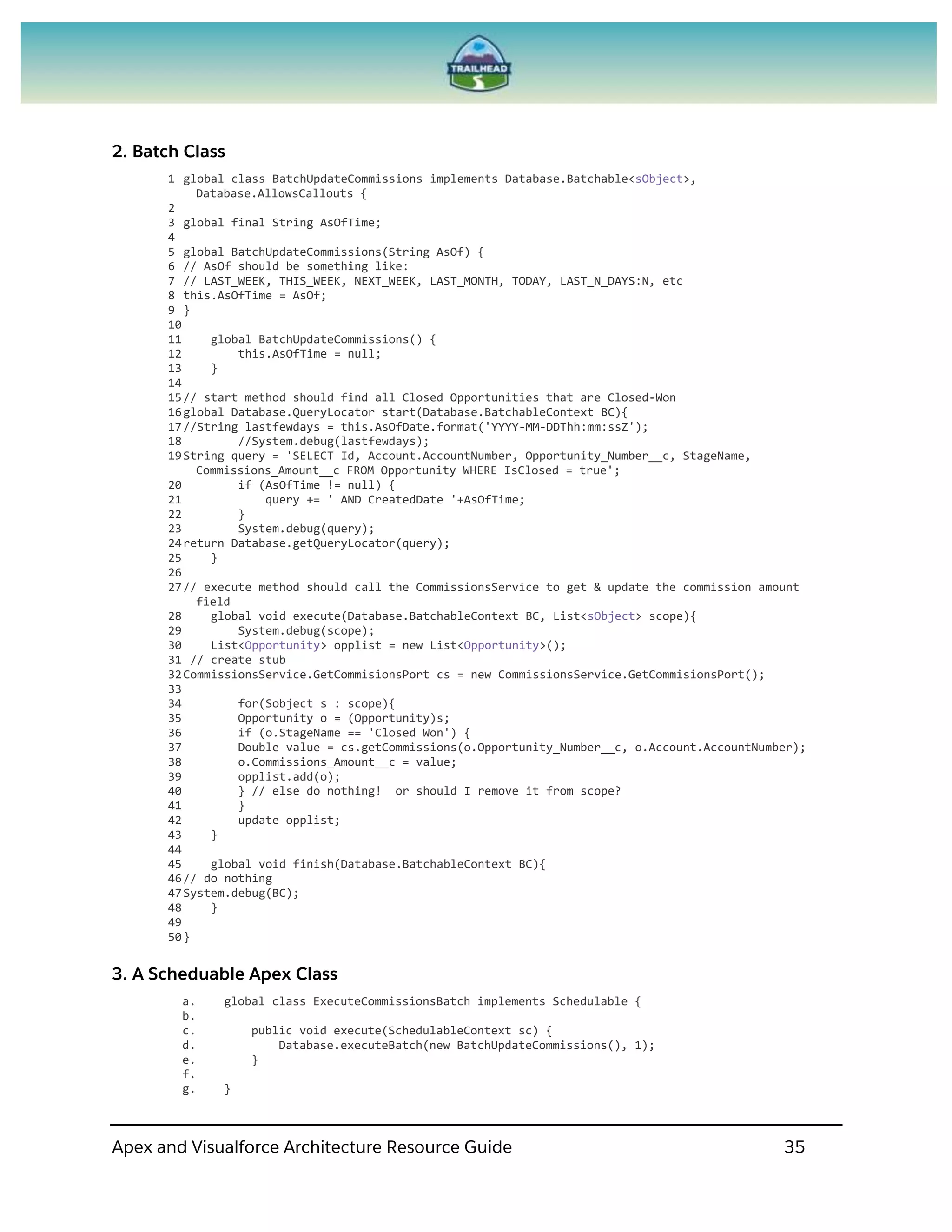 Apex and Visualforce Architecture Resource Guide 35
2. Batch Class
1 global class BatchUpdateCommissions implements Database.Batchable<sObject>,
Database.AllowsCallouts {
2
3 global final String AsOfTime;
4
5 global BatchUpdateCommissions(String AsOf) {
6 // AsOf should be something like:
7 // LAST_WEEK, THIS_WEEK, NEXT_WEEK, LAST_MONTH, TODAY, LAST_N_DAYS:N, etc
8 this.AsOfTime = AsOf;
9 }
10
11 global BatchUpdateCommissions() {
12 this.AsOfTime = null;
13 }
14
15// start method should find all Closed Opportunities that are Closed-Won
16global Database.QueryLocator start(Database.BatchableContext BC){
17//String lastfewdays = this.AsOfDate.format('YYYY-MM-DDThh:mm:ssZ');
18 //System.debug(lastfewdays);
19String query = 'SELECT Id, Account.AccountNumber, Opportunity_Number__c, StageName,
Commissions_Amount__c FROM Opportunity WHERE IsClosed = true';
20 if (AsOfTime != null) {
21 query += ' AND CreatedDate '+AsOfTime;
22 }
23 System.debug(query);
24return Database.getQueryLocator(query);
25 }
26
27// execute method should call the CommissionsService to get & update the commission amount
field
28 global void execute(Database.BatchableContext BC, List<sObject> scope){
29 System.debug(scope);
30 List<Opportunity> opplist = new List<Opportunity>();
31 // create stub
32CommissionsService.GetCommisionsPort cs = new CommissionsService.GetCommisionsPort();
33
34 for(Sobject s : scope){
35 Opportunity o = (Opportunity)s;
36 if (o.StageName == 'Closed Won') {
37 Double value = cs.getCommissions(o.Opportunity_Number__c, o.Account.AccountNumber);
38 o.Commissions_Amount__c = value;
39 opplist.add(o);
40 } // else do nothing! or should I remove it from scope?
41 }
42 update opplist;
43 }
44
45 global void finish(Database.BatchableContext BC){
46// do nothing
47System.debug(BC);
48 }
49
50}
3. A Scheduable Apex Class
a. global class ExecuteCommissionsBatch implements Schedulable {
b.
c. public void execute(SchedulableContext sc) {
d. Database.executeBatch(new BatchUpdateCommissions(), 1);
e. }
f.
g. }
 