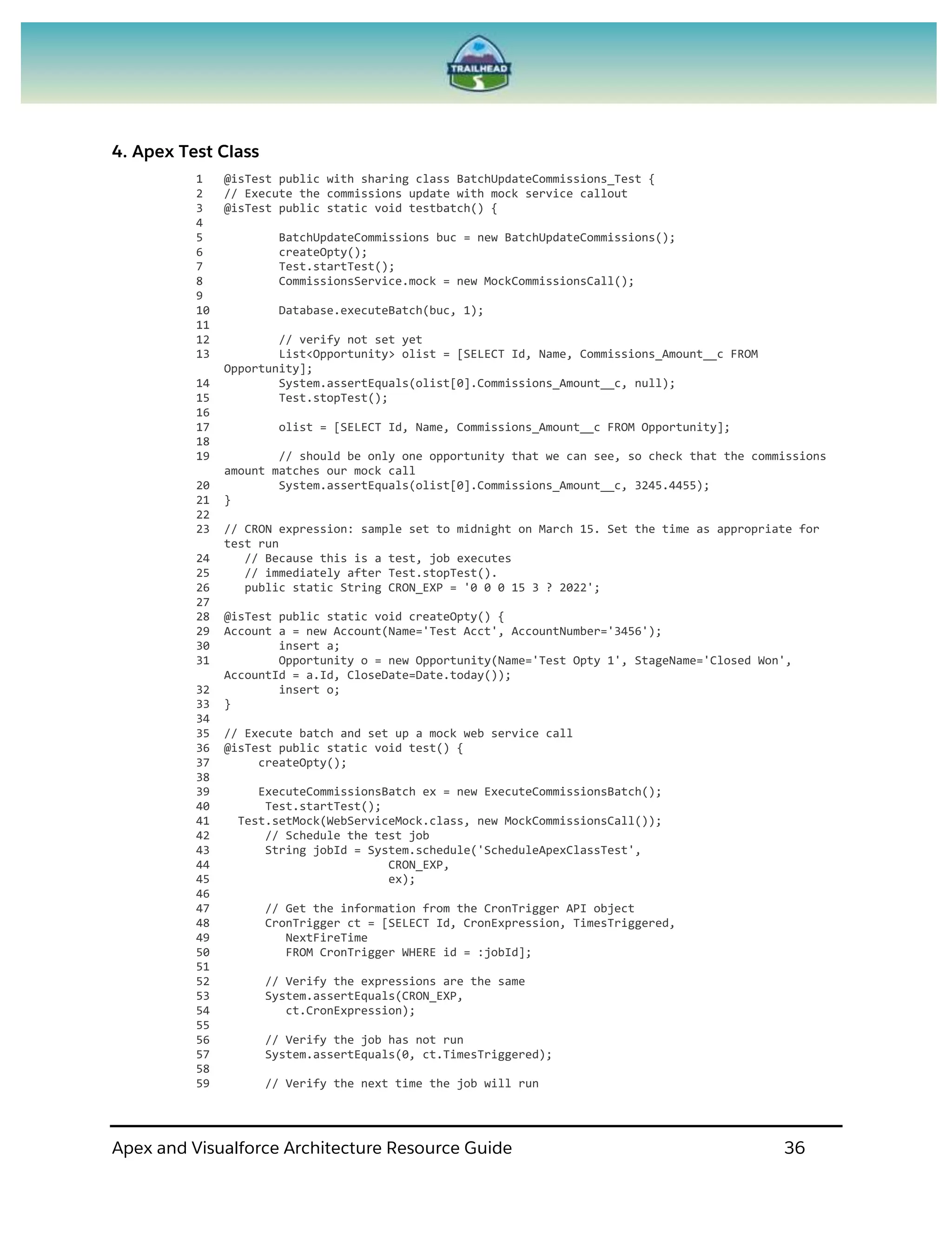 Apex and Visualforce Architecture Resource Guide 36
4. Apex Test Class
1 @isTest public with sharing class BatchUpdateCommissions_Test {
2 // Execute the commissions update with mock service callout
3 @isTest public static void testbatch() {
4
5 BatchUpdateCommissions buc = new BatchUpdateCommissions();
6 createOpty();
7 Test.startTest();
8 CommissionsService.mock = new MockCommissionsCall();
9
10 Database.executeBatch(buc, 1);
11
12 // verify not set yet
13 List<Opportunity> olist = [SELECT Id, Name, Commissions_Amount__c FROM
Opportunity];
14 System.assertEquals(olist[0].Commissions_Amount__c, null);
15 Test.stopTest();
16
17 olist = [SELECT Id, Name, Commissions_Amount__c FROM Opportunity];
18
19 // should be only one opportunity that we can see, so check that the commissions
amount matches our mock call
20 System.assertEquals(olist[0].Commissions_Amount__c, 3245.4455);
21 }
22
23 // CRON expression: sample set to midnight on March 15. Set the time as appropriate for
test run
24 // Because this is a test, job executes
25 // immediately after Test.stopTest().
26 public static String CRON_EXP = '0 0 0 15 3 ? 2022';
27
28 @isTest public static void createOpty() {
29 Account a = new Account(Name='Test Acct', AccountNumber='3456');
30 insert a;
31 Opportunity o = new Opportunity(Name='Test Opty 1', StageName='Closed Won',
AccountId = a.Id, CloseDate=Date.today());
32 insert o;
33 }
34
35 // Execute batch and set up a mock web service call
36 @isTest public static void test() {
37 createOpty();
38
39 ExecuteCommissionsBatch ex = new ExecuteCommissionsBatch();
40 Test.startTest();
41 Test.setMock(WebServiceMock.class, new MockCommissionsCall());
42 // Schedule the test job
43 String jobId = System.schedule('ScheduleApexClassTest',
44 CRON_EXP,
45 ex);
46
47 // Get the information from the CronTrigger API object
48 CronTrigger ct = [SELECT Id, CronExpression, TimesTriggered,
49 NextFireTime
50 FROM CronTrigger WHERE id = :jobId];
51
52 // Verify the expressions are the same
53 System.assertEquals(CRON_EXP,
54 ct.CronExpression);
55
56 // Verify the job has not run
57 System.assertEquals(0, ct.TimesTriggered);
58
59 // Verify the next time the job will run
 