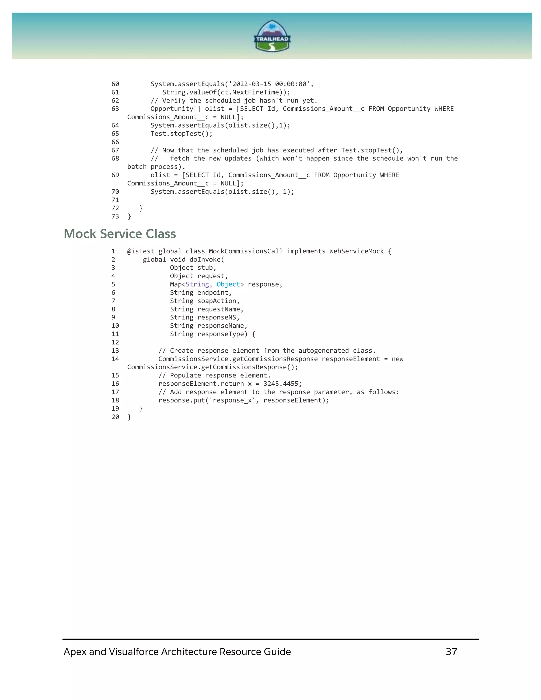 Apex and Visualforce Architecture Resource Guide 37
60 System.assertEquals('2022-03-15 00:00:00',
61 String.valueOf(ct.NextFireTime));
62 // Verify the scheduled job hasn't run yet.
63 Opportunity[] olist = [SELECT Id, Commissions_Amount__c FROM Opportunity WHERE
Commissions_Amount__c = NULL];
64 System.assertEquals(olist.size(),1);
65 Test.stopTest();
66
67 // Now that the scheduled job has executed after Test.stopTest(),
68 // fetch the new updates (which won't happen since the schedule won't run the
batch process).
69 olist = [SELECT Id, Commissions_Amount__c FROM Opportunity WHERE
Commissions_Amount__c = NULL];
70 System.assertEquals(olist.size(), 1);
71
72 }
73 }
Mock Service Class
1 @isTest global class MockCommissionsCall implements WebServiceMock {
2 global void doInvoke(
3 Object stub,
4 Object request,
5 Map<String, Object> response,
6 String endpoint,
7 String soapAction,
8 String requestName,
9 String responseNS,
10 String responseName,
11 String responseType) {
12
13 // Create response element from the autogenerated class.
14 CommissionsService.getCommissionsResponse responseElement = new
CommissionsService.getCommissionsResponse();
15 // Populate response element.
16 responseElement.return_x = 3245.4455;
17 // Add response element to the response parameter, as follows:
18 response.put('response_x', responseElement);
19 }
20 }
 