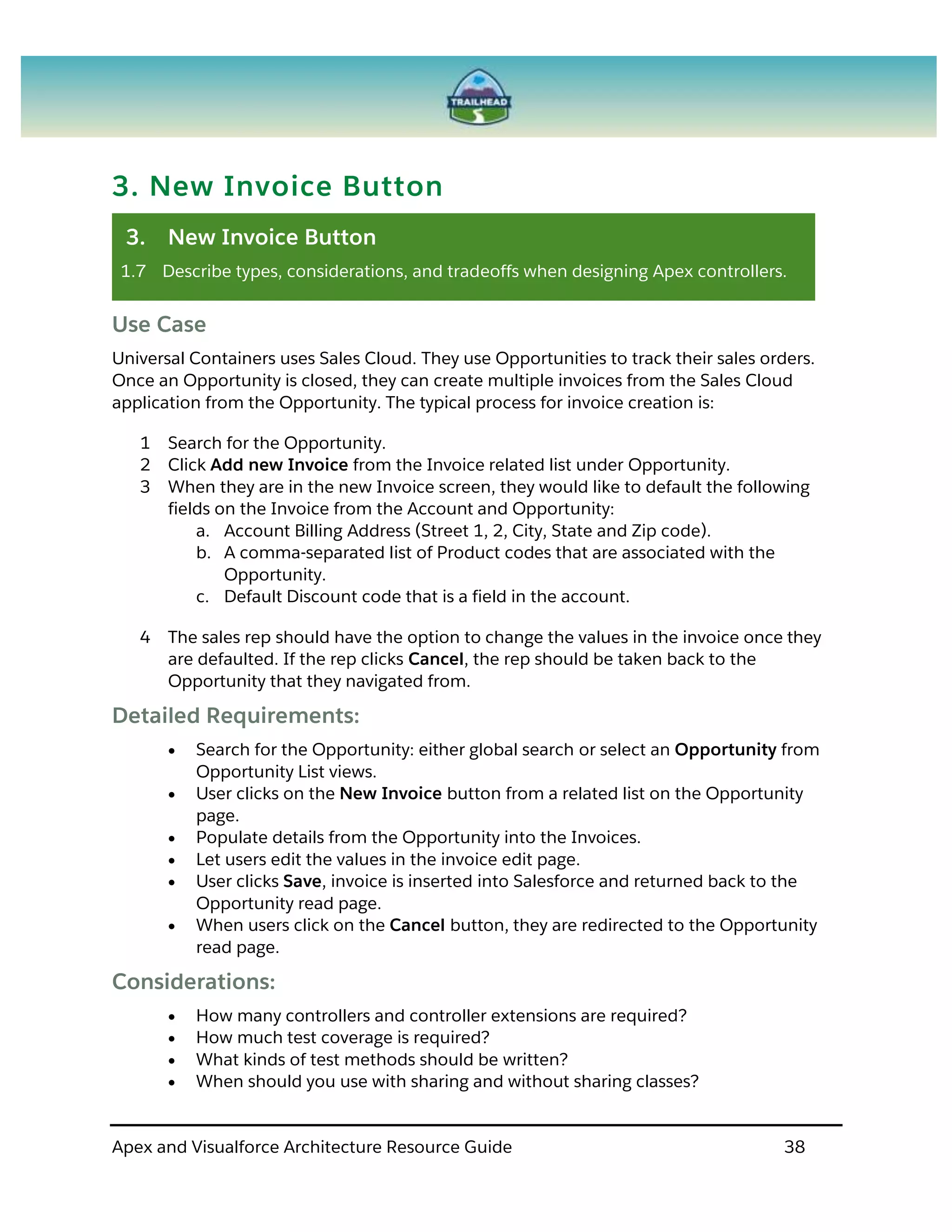 Apex and Visualforce Architecture Resource Guide 38
3. New Invoice Button
3. New Invoice Button
1.7 Describe types, considerations, and tradeoffs when designing Apex controllers.
Use Case
Universal Containers uses Sales Cloud. They use Opportunities to track their sales orders.
Once an Opportunity is closed, they can create multiple invoices from the Sales Cloud
application from the Opportunity. The typical process for invoice creation is:
1 Search for the Opportunity.
2 Click Add new Invoice from the Invoice related list under Opportunity.
3 When they are in the new Invoice screen, they would like to default the following
fields on the Invoice from the Account and Opportunity:
a. Account Billing Address (Street 1, 2, City, State and Zip code).
b. A comma-separated list of Product codes that are associated with the
Opportunity.
c. Default Discount code that is a field in the account.
4 The sales rep should have the option to change the values in the invoice once they
are defaulted. If the rep clicks Cancel, the rep should be taken back to the
Opportunity that they navigated from.
Detailed Requirements:
 Search for the Opportunity: either global search or select an Opportunity from
Opportunity List views.
 User clicks on the New Invoice button from a related list on the Opportunity
page.
 Populate details from the Opportunity into the Invoices.
 Let users edit the values in the invoice edit page.
 User clicks Save, invoice is inserted into Salesforce and returned back to the
Opportunity read page.
 When users click on the Cancel button, they are redirected to the Opportunity
read page.
Considerations:
 How many controllers and controller extensions are required?
 How much test coverage is required?
 What kinds of test methods should be written?
 When should you use with sharing and without sharing classes?
 