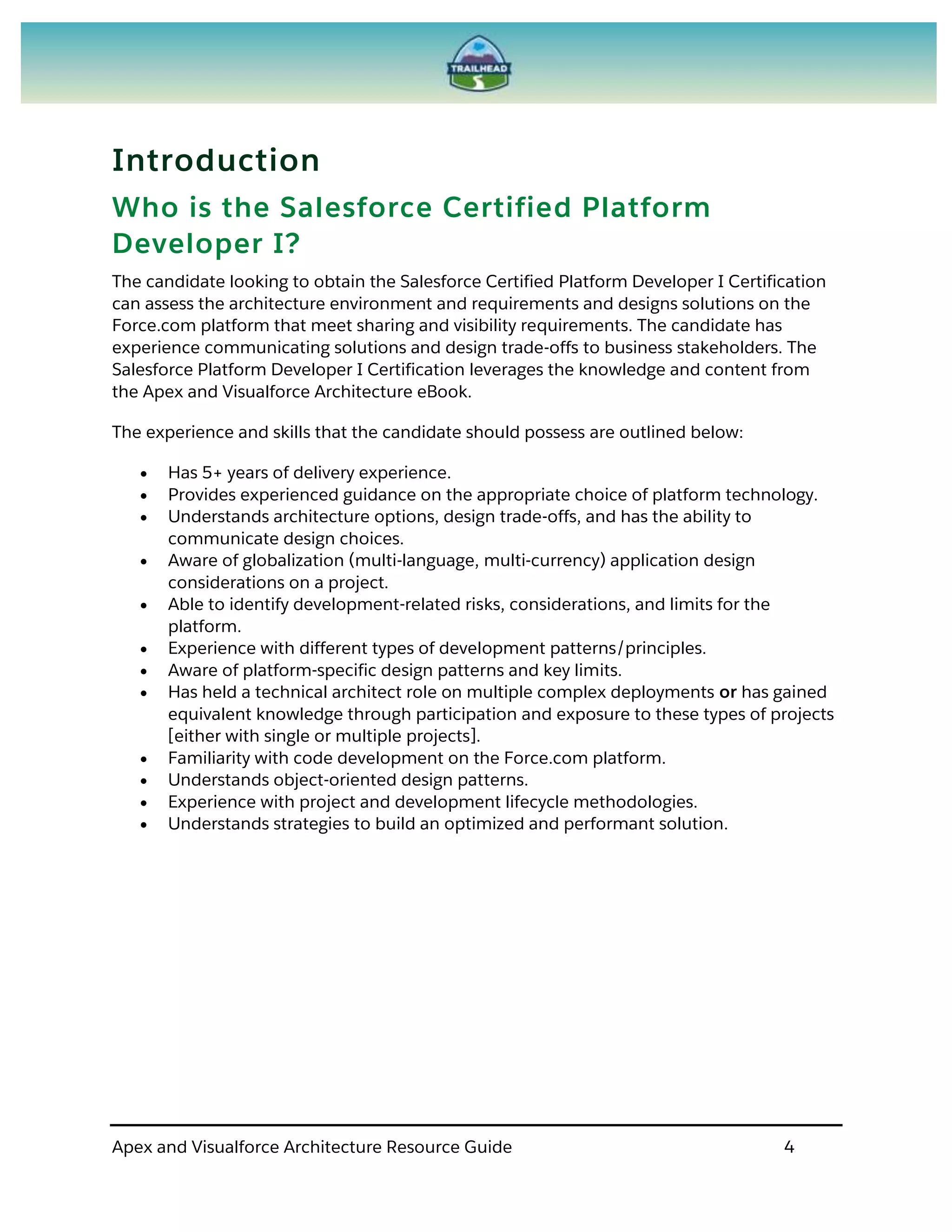 Apex and Visualforce Architecture Resource Guide 4
Introduction
Who is the Salesforce Certified Platform
Developer I?
The candidate looking to obtain the Salesforce Certified Platform Developer I Certification
can assess the architecture environment and requirements and designs solutions on the
Force.com platform that meet sharing and visibility requirements. The candidate has
experience communicating solutions and design trade-offs to business stakeholders. The
Salesforce Platform Developer I Certification leverages the knowledge and content from
the Apex and Visualforce Architecture eBook.
The experience and skills that the candidate should possess are outlined below:
 Has 5+ years of delivery experience.
 Provides experienced guidance on the appropriate choice of platform technology.
 Understands architecture options, design trade-offs, and has the ability to
communicate design choices.
 Aware of globalization (multi-language, multi-currency) application design
considerations on a project.
 Able to identify development-related risks, considerations, and limits for the
platform.
 Experience with different types of development patterns/principles.
 Aware of platform-specific design patterns and key limits.
 Has held a technical architect role on multiple complex deployments or has gained
equivalent knowledge through participation and exposure to these types of projects
[either with single or multiple projects].
 Familiarity with code development on the Force.com platform.
 Understands object-oriented design patterns.
 Experience with project and development lifecycle methodologies.
 Understands strategies to build an optimized and performant solution.
 