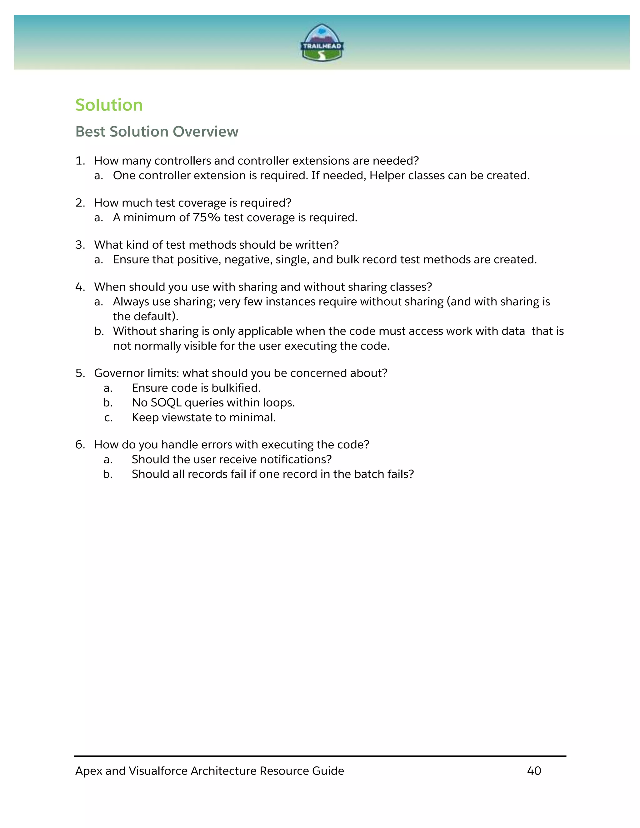Apex and Visualforce Architecture Resource Guide 40
Solution
Best Solution Overview
1. How many controllers and controller extensions are needed?
a. One controller extension is required. If needed, Helper classes can be created.
2. How much test coverage is required?
a. A minimum of 75% test coverage is required.
3. What kind of test methods should be written?
a. Ensure that positive, negative, single, and bulk record test methods are created.
4. When should you use with sharing and without sharing classes?
a. Always use sharing; very few instances require without sharing (and with sharing is
the default).
b. Without sharing is only applicable when the code must access work with data that is
not normally visible for the user executing the code.
5. Governor limits: what should you be concerned about?
a. Ensure code is bulkified.
b. No SOQL queries within loops.
c. Keep viewstate to minimal.
6. How do you handle errors with executing the code?
a. Should the user receive notifications?
b. Should all records fail if one record in the batch fails?
 