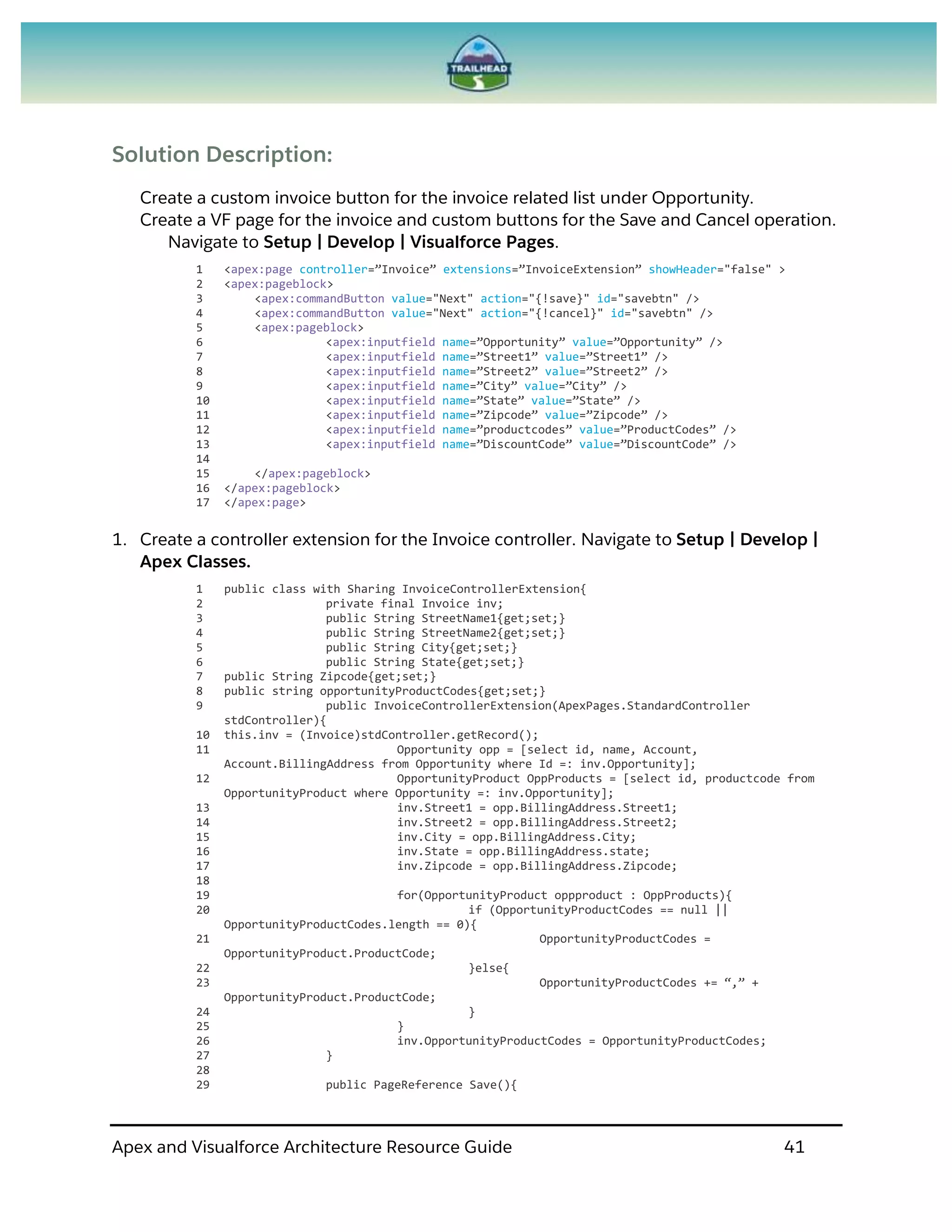 Apex and Visualforce Architecture Resource Guide 41
Solution Description:
Create a custom invoice button for the invoice related list under Opportunity.
Create a VF page for the invoice and custom buttons for the Save and Cancel operation.
Navigate to Setup | Develop | Visualforce Pages.
1 <apex:page controller=”Invoice” extensions=”InvoiceExtension” showHeader="false" >
2 <apex:pageblock>
3 <apex:commandButton value="Next" action="{!save}" id="savebtn" />
4 <apex:commandButton value="Next" action="{!cancel}" id="savebtn" />
5 <apex:pageblock>
6 <apex:inputfield name=”Opportunity” value=”Opportunity” />
7 <apex:inputfield name=”Street1” value=”Street1” />
8 <apex:inputfield name=”Street2” value=”Street2” />
9 <apex:inputfield name=”City” value=”City” />
10 <apex:inputfield name=”State” value=”State” />
11 <apex:inputfield name=”Zipcode” value=”Zipcode” />
12 <apex:inputfield name=”productcodes” value=”ProductCodes” />
13 <apex:inputfield name=”DiscountCode” value=”DiscountCode” />
14
15 </apex:pageblock>
16 </apex:pageblock>
17 </apex:page>
1. Create a controller extension for the Invoice controller. Navigate to Setup | Develop |
Apex Classes.
1 public class with Sharing InvoiceControllerExtension{
2 private final Invoice inv;
3 public String StreetName1{get;set;}
4 public String StreetName2{get;set;}
5 public String City{get;set;}
6 public String State{get;set;}
7 public String Zipcode{get;set;}
8 public string opportunityProductCodes{get;set;}
9 public InvoiceControllerExtension(ApexPages.StandardController
stdController){
10 this.inv = (Invoice)stdController.getRecord();
11 Opportunity opp = [select id, name, Account,
Account.BillingAddress from Opportunity where Id =: inv.Opportunity];
12 OpportunityProduct OppProducts = [select id, productcode from
OpportunityProduct where Opportunity =: inv.Opportunity];
13 inv.Street1 = opp.BillingAddress.Street1;
14 inv.Street2 = opp.BillingAddress.Street2;
15 inv.City = opp.BillingAddress.City;
16 inv.State = opp.BillingAddress.state;
17 inv.Zipcode = opp.BillingAddress.Zipcode;
18
19 for(OpportunityProduct oppproduct : OppProducts){
20 if (OpportunityProductCodes == null ||
OpportunityProductCodes.length == 0){
21 OpportunityProductCodes =
OpportunityProduct.ProductCode;
22 }else{
23 OpportunityProductCodes += “,” +
OpportunityProduct.ProductCode;
24 }
25 }
26 inv.OpportunityProductCodes = OpportunityProductCodes;
27 }
28
29 public PageReference Save(){
 