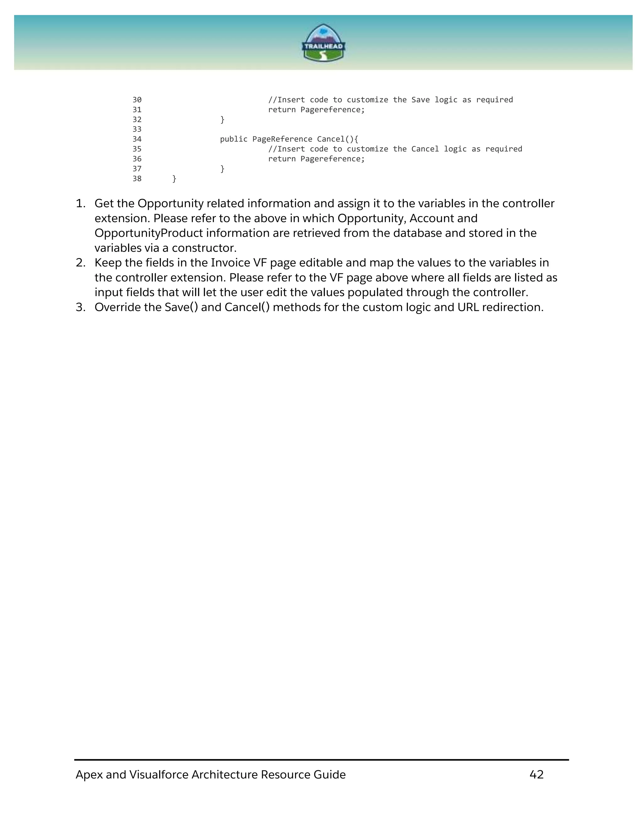 Apex and Visualforce Architecture Resource Guide 42
30 //Insert code to customize the Save logic as required
31 return Pagereference;
32 }
33
34 public PageReference Cancel(){
35 //Insert code to customize the Cancel logic as required
36 return Pagereference;
37 }
38 }
1. Get the Opportunity related information and assign it to the variables in the controller
extension. Please refer to the above in which Opportunity, Account and
OpportunityProduct information are retrieved from the database and stored in the
variables via a constructor.
2. Keep the fields in the Invoice VF page editable and map the values to the variables in
the controller extension. Please refer to the VF page above where all fields are listed as
input fields that will let the user edit the values populated through the controller.
3. Override the Save() and Cancel() methods for the custom logic and URL redirection.
 