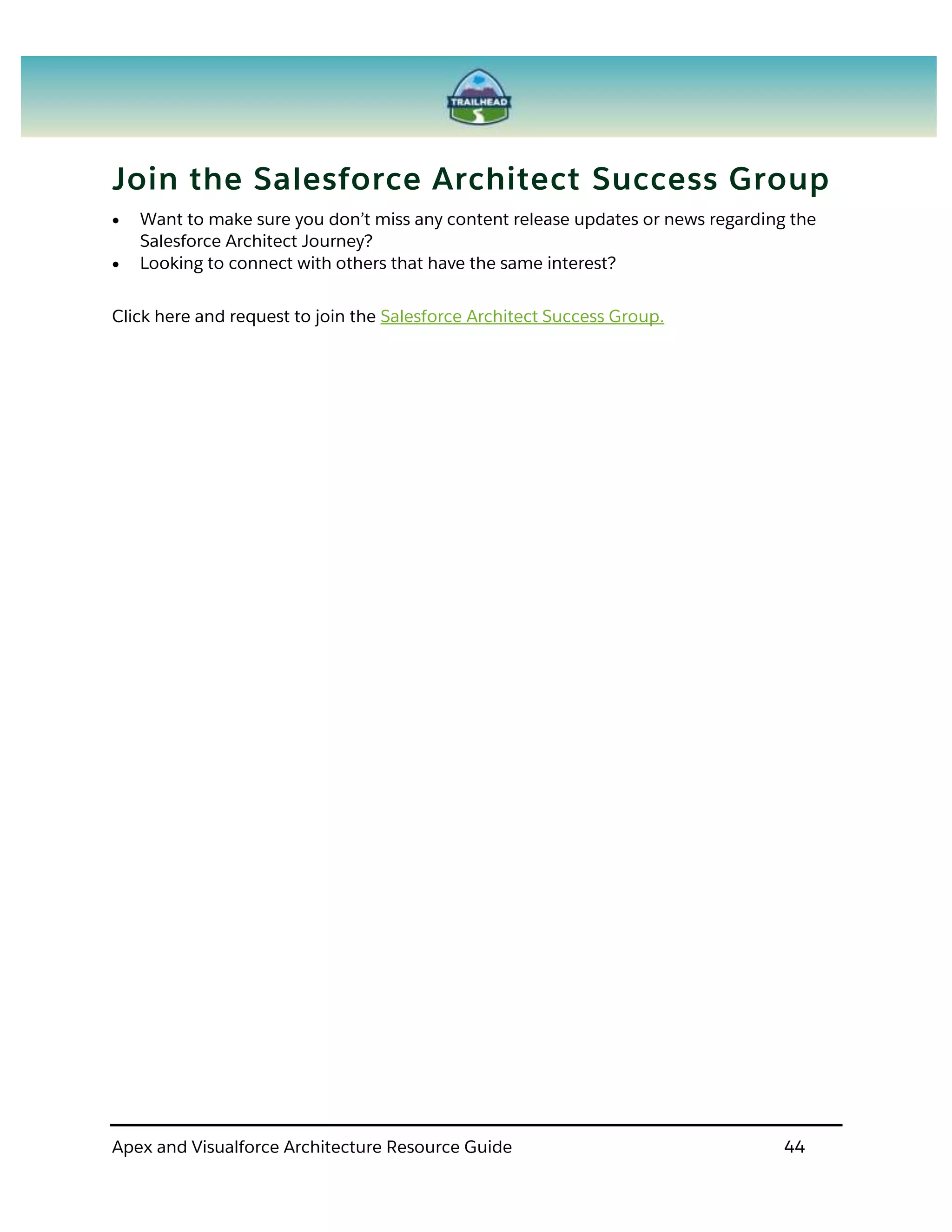 Apex and Visualforce Architecture Resource Guide 44
Join the Salesforce Architect Success Group
 Want to make sure you don’t miss any content release updates or news regarding the
Salesforce Architect Journey?
 Looking to connect with others that have the same interest?
Click here and request to join the Salesforce Architect Success Group.
 