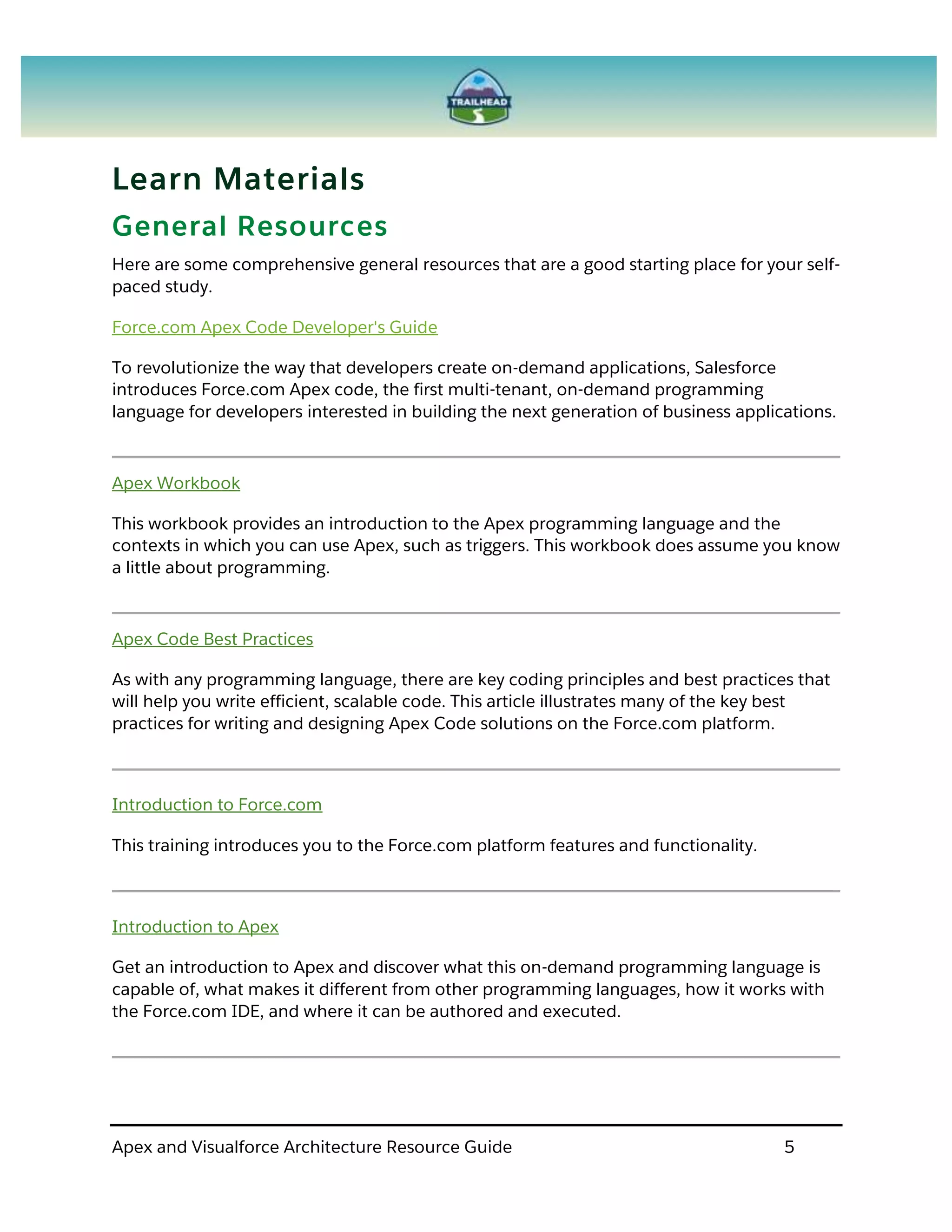 Apex and Visualforce Architecture Resource Guide 5
Learn Materials
General Resources
Here are some comprehensive general resources that are a good starting place for your self-
paced study.
Force.com Apex Code Developer's Guide
To revolutionize the way that developers create on-demand applications, Salesforce
introduces Force.com Apex code, the first multi-tenant, on-demand programming
language for developers interested in building the next generation of business applications.
Apex Workbook
This workbook provides an introduction to the Apex programming language and the
contexts in which you can use Apex, such as triggers. This workbook does assume you know
a little about programming.
Apex Code Best Practices
As with any programming language, there are key coding principles and best practices that
will help you write efficient, scalable code. This article illustrates many of the key best
practices for writing and designing Apex Code solutions on the Force.com platform.
Introduction to Force.com
This training introduces you to the Force.com platform features and functionality.
Introduction to Apex
Get an introduction to Apex and discover what this on-demand programming language is
capable of, what makes it different from other programming languages, how it works with
the Force.com IDE, and where it can be authored and executed.
 