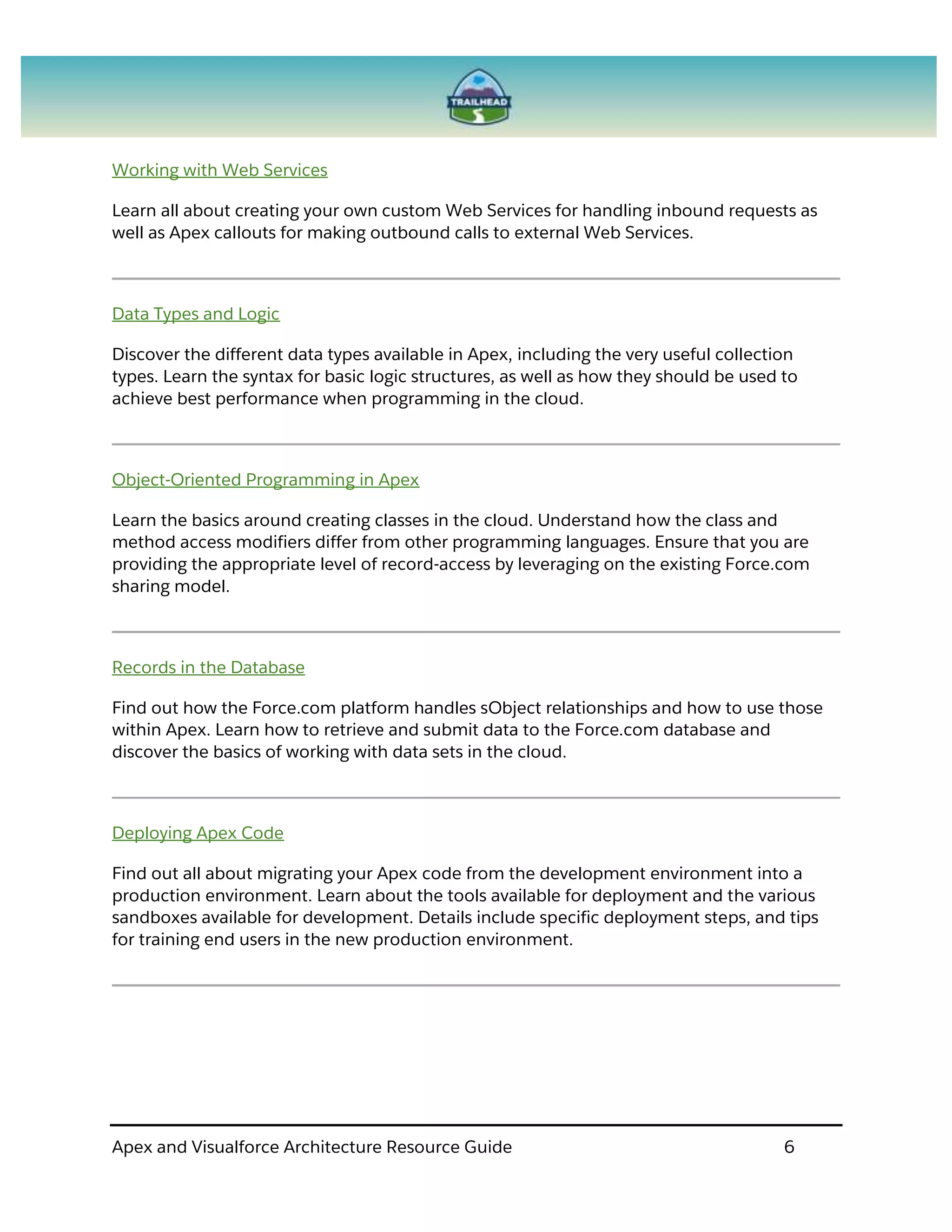 Apex and Visualforce Architecture Resource Guide 6
Working with Web Services
Learn all about creating your own custom Web Services for handling inbound requests as
well as Apex callouts for making outbound calls to external Web Services.
Data Types and Logic
Discover the different data types available in Apex, including the very useful collection
types. Learn the syntax for basic logic structures, as well as how they should be used to
achieve best performance when programming in the cloud.
Object-Oriented Programming in Apex
Learn the basics around creating classes in the cloud. Understand how the class and
method access modifiers differ from other programming languages. Ensure that you are
providing the appropriate level of record-access by leveraging on the existing Force.com
sharing model.
Records in the Database
Find out how the Force.com platform handles sObject relationships and how to use those
within Apex. Learn how to retrieve and submit data to the Force.com database and
discover the basics of working with data sets in the cloud.
Deploying Apex Code
Find out all about migrating your Apex code from the development environment into a
production environment. Learn about the tools available for deployment and the various
sandboxes available for development. Details include specific deployment steps, and tips
for training end users in the new production environment.
 
