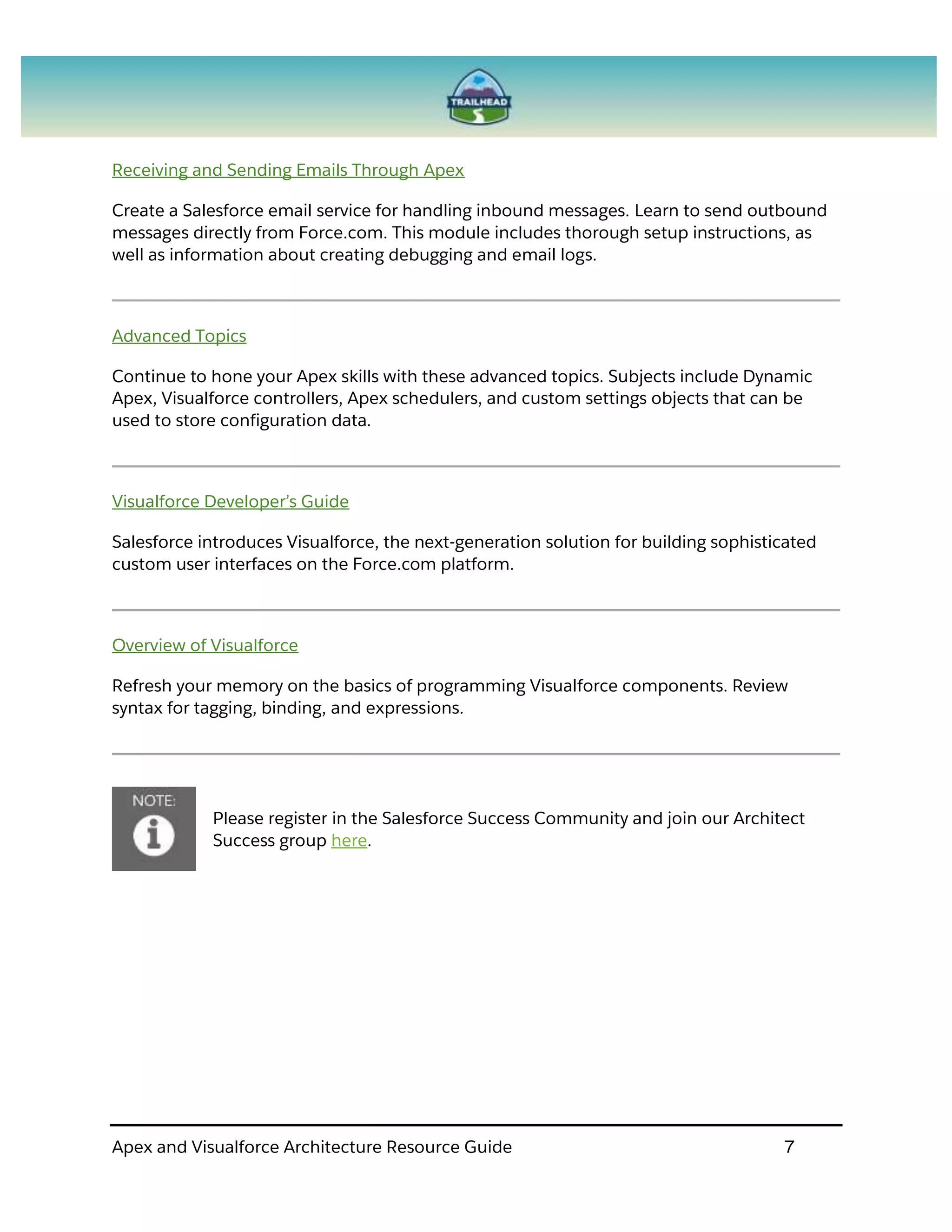 Apex and Visualforce Architecture Resource Guide 7
Receiving and Sending Emails Through Apex
Create a Salesforce email service for handling inbound messages. Learn to send outbound
messages directly from Force.com. This module includes thorough setup instructions, as
well as information about creating debugging and email logs.
Advanced Topics
Continue to hone your Apex skills with these advanced topics. Subjects include Dynamic
Apex, Visualforce controllers, Apex schedulers, and custom settings objects that can be
used to store configuration data.
Visualforce Developer’s Guide
Salesforce introduces Visualforce, the next-generation solution for building sophisticated
custom user interfaces on the Force.com platform.
Overview of Visualforce
Refresh your memory on the basics of programming Visualforce components. Review
syntax for tagging, binding, and expressions.
Please register in the Salesforce Success Community and join our Architect
Success group here.
 