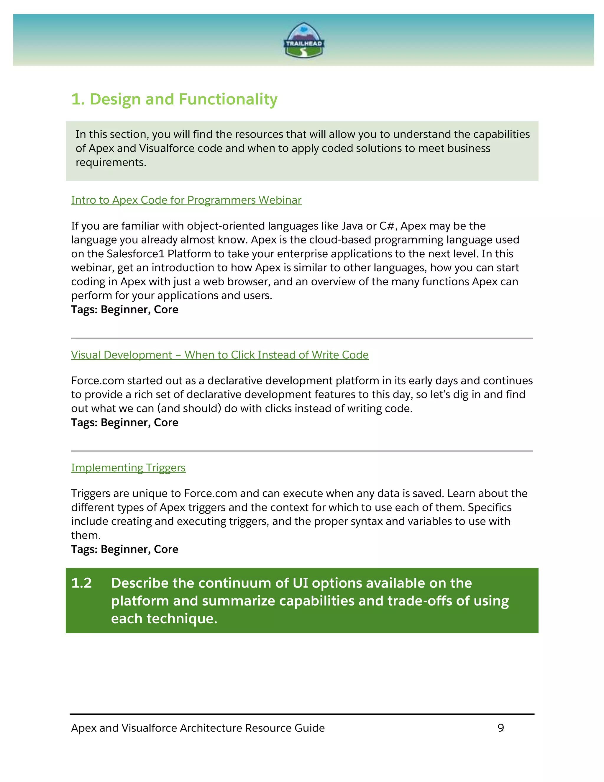 Apex and Visualforce Architecture Resource Guide 9
1. Design and Functionality
In this section, you will find the resources that will allow you to understand the capabilities
of Apex and Visualforce code and when to apply coded solutions to meet business
requirements.
Intro to Apex Code for Programmers Webinar
If you are familiar with object-oriented languages like Java or C#, Apex may be the
language you already almost know. Apex is the cloud-based programming language used
on the Salesforce1 Platform to take your enterprise applications to the next level. In this
webinar, get an introduction to how Apex is similar to other languages, how you can start
coding in Apex with just a web browser, and an overview of the many functions Apex can
perform for your applications and users.
Tags: Beginner, Core
Visual Development – When to Click Instead of Write Code
Force.com started out as a declarative development platform in its early days and continues
to provide a rich set of declarative development features to this day, so let’s dig in and find
out what we can (and should) do with clicks instead of writing code.
Tags: Beginner, Core
Implementing Triggers
Triggers are unique to Force.com and can execute when any data is saved. Learn about the
different types of Apex triggers and the context for which to use each of them. Specifics
include creating and executing triggers, and the proper syntax and variables to use with
them.
Tags: Beginner, Core
1.2 Describe the continuum of UI options available on the
platform and summarize capabilities and trade-offs of using
each technique.
 