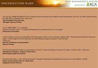 You are truly UNBELIEVABLE!!!!! If the customer service we receive from SMS occurred everywhere in the US, our GNP would increase ten fold!! We are 'Raving Fans!' Thank you! Vice President, Risk Services  Michigan Agency Partner     This is AWESOME!!  I'm so pleased! Thanks to the both of you.  I'm really looking forward to working with you on this project. Partnering Consultant     I want to thank you for your participation with this prospect, that is now a (Insurance Agent) Site!!!  (Insured Name) selected (Insurance Agent)  as their agent of record yesterday and Risk Solutions played a big part in their decision. Thank you, Director of Workers' Compensation Agency Partner     This Risk Management Center is a tremendous resource. Thanks for taking us through it in detail. I will use it often. Take care. Distribution Company, Tampa FL (End User) (New England Agency Partner)     Excellent information. I can't wait to get started. I thought I had looked at everything, but found much more offered.. Thanks. Power & Environment Intl. Inc. (End User) (Regional Carrier Partner) 