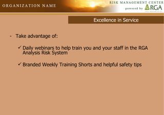 Excellence in Service Take advantage of: Daily webinars to help train you and your staff in the RGA Analysis Risk System Branded Weekly Training Shorts and helpful safety tips 
