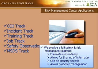 Risk Management Center Applications COI Track Incident Track Training Track Job Track Safety Observations MSDS Track We provide a full safety & risk  management platform Eliminates redundancy Allows for Sharing of information Can be industry-specific Allows proactive management 
