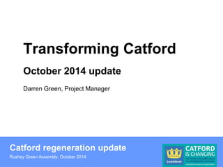 Transforming Catford 
October 2014 update 
Darren Green, Project Manager 
Catford regeneration update 
Rushey Green Assembly, October 2014 
 