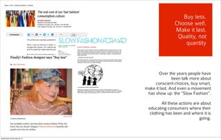 Over the years people have
been talk more about
conscient choices, buy smart,
make it last. And even a movement
has show up: the “Slow Fashion”.
All these actions are about
educating consumers where their
clothing has been and where it is
going.
Buy less.
Choose well.
Make it last.
Quality, not
quantity
quarta-feira, 28 de maio de 14
 