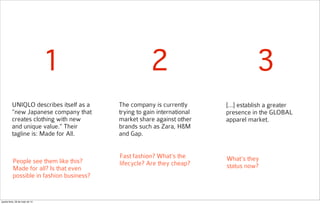 UNIQLO describes itself as a
“new Japanese company that
creates clothing with new
and unique value.” Their
tagline is: Made for All.
The company is currently
trying to gain international
market share against other
brands such as Zara, H&M
and Gap.
[...] establish a greater
presence in the GLOBAL
apparel market.
1 2 3
People see them like this?
Made for all? Is that even
possible in fashion business?
Fast fashion? What’s the
lifecycle? Are they cheap?
What’s they
status now?
quarta-feira, 28 de maio de 14
 