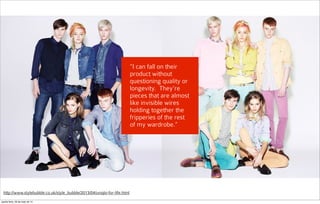 “I can fall on their
product without
questioning quality or
longevity.  They're
pieces that are almost
like invisible wires
holding together the
fripperies of the rest
of my wardrobe.”
http://www.stylebubble.co.uk/style_bubble/2013/04/uniqlo-for-life.html
quarta-feira, 28 de maio de 14
 