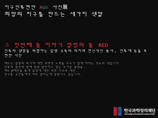 지구인류현안 RGB 사진展
희망의 지구를 만드는 세가지 색깔
그 첫번째 꿈 이야기 열정의 꿈 RED
인류의 생명을 위협하는 질병 극복의 의지와 헌신적인 봉사 , 인류애 등을 표
현한 사진
레드는 질병의 위기에 대한 과학적 노력을 모두가 함꼐 하자는 약속의 색입니다 .
인류의 발전과 함꼐 점점 발전하고 있는 무서운 질명들 ,
레드캠페인을 통해 질명에 대한 과학 지식과 대안 ,
연구를 국민들에게 바로 알리는데 앞장서고 있습니다 .
 