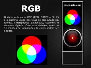 RGB
O sistema de cores RGB (RED, GREEN e BLUE)
é o sistema usado nas telas de computadores,
tablets, smartphones datashows, scanners e
câmeras digitais. Com este sistema, mais de
16 milhões de tonalidades de cores podem ser
obtidas.
 