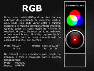 RGB
Uma cor no modelo RGB pode ser descrita pela
indicação da quantidade de vermelho, verde e
azul. Cada uma pode variar entre o mínimo
(escuro) e o máximo (completamente intenso).
Quando todas as cores estão no mínimo, o
resultado é preto. Se todas estão no máximo,
o resultado é branco. Uma das representações
mais usadas para as cores é a utilização da
escala de 0 à 255, por exemplo:
Preto: (0,0,0) Branco: (255,255,255)
R G B R G B
Na internet e nos aplicativos para edição de
imagem, é feita a conversão para o sistema
hexadecimal:
Preto: #000000
Branco: #FFFFFF
 