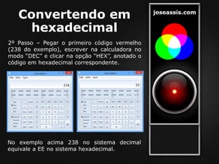 Convertendo em
hexadecimal
2º Passo – Pegar o primeiro código vermelho
(238 do exemplo), escrever na calculadora no
modo “DEC” e clicar na opção “HEX”, anotado o
código em hexadecimal correspondente.
No exemplo acima 238 no sistema decimal
equivale a EE no sistema hexadecimal.
 