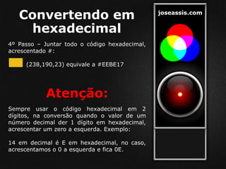 Convertendo em
hexadecimal
4º Passo – Juntar todo o código hexadecimal,
acrescentado #:
(238,190,23) equivale a #EEBE17
Atenção:
Sempre usar o código hexadecimal em 2
dígitos, na conversão quando o valor de um
número decimal der 1 dígito em hexadecimal,
acrescentar um zero a esquerda. Exemplo:
14 em decimal é E em hexadecimal, no caso,
acrescentamos o 0 a esquerda e fica 0E.
 