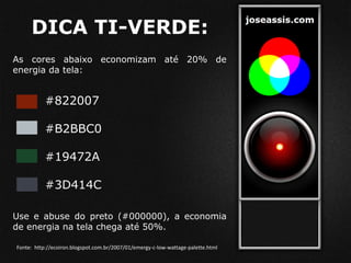 DICA TI-VERDE:
As cores abaixo economizam até 20% de
energia da tela:
#822007
#B2BBC0
#19472A
#3D414C
Use e abuse do preto (#000000), a economia
de energia na tela chega até 50%.
Fonte: http://ecoiron.blogspot.com.br/2007/01/emergy-c-low-wattage-palette.html
 