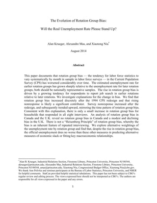 The Evolution of Rotation Group Bias: 
Will the Real Unemployment Rate Please Stand Up? 
Alan Krueger, Alexandre Mas, and Xiaotong Niu* 
August 2014 
Abstract 
This paper documents that rotation group bias — the tendency for labor force statistics to 
vary systematically by month in sample in labor force surveys — in the Current Population 
Survey (CPS) has worsened considerably over time. The estimated unemployment rate for 
earlier rotation groups has grown sharply relative to the unemployment rate for later rotation 
groups; both should be nationally representative samples. The rise in rotation group bias is 
driven by a growing tendency for respondents to report job search in earlier rotations 
relative to later rotations. We investigate explanations for the change in bias. We find that 
rotation group bias increased discretely after the 1994 CPS redesign and that rising 
nonresponse is likely a significant contributor. Survey nonresponse increased after the 
redesign, and subsequently trended upward, mirroring the time pattern of rotation group bias. 
Consistent with this explanation, there is only a small increase in rotation group bias for 
households that responded in all eight interviews. An analysis of rotation group bias in 
Canada and the U.K. reveal no rotation group bias in Canada and a modest and declining 
bias in the U.K. There is not a “Heisenberg Principle” of rotation group bias, whereby the 
bias is an inherent feature of repeated interviewing. We explore alternative weightings of 
the unemployment rate by rotation group and find that, despite the rise in rotation group bias, 
the official unemployment does no worse than these other measures in predicting alternative 
measures of economic slack or fitting key macroeconomic relationships. 
*Alan B. Krueger, Industrial Relations Section, Firestone Library, Princeton University, Princeton NJ 08544, 
akrueger@princeton.edu; Alexandre Mas, Industrial Relations Section, Firestone Library, Princeton University, 
Princeton NJ 08544, amas@princeton.edu; Xiaotong Niu, Congressional Budget Office, Xiaotong.Niu@cbo.gov. 
We thank Ann Polivka and seminar participants at the Bureau of Labor Statistics, Princeton University, and NBER 
for helpful comments. StatCan provided helpful statistical tabulations. This paper has not been subject to CBO’s 
regular review and editing process. The views expressed here should not be interpreted as CBO’s. The authors are 
responsible for all views expressed in the paper and any errors. 
1 
 