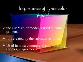 Importance of cymk color 
model 
 the CMY color model is used in color 
printers. 
 It is created by the subtractive mode 
 Used in most commercial color printing 
(books, magazines, etc.) 
 