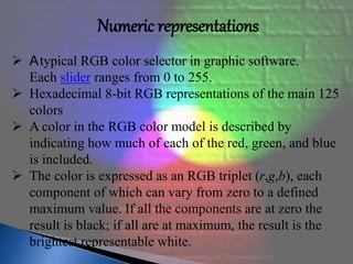 Numeric representations 
 Atypical RGB color selector in graphic software. 
Each slider ranges from 0 to 255. 
 Hexadecimal 8-bit RGB representations of the main 125 
colors 
 A color in the RGB color model is described by 
indicating how much of each of the red, green, and blue 
is included. 
 The color is expressed as an RGB triplet (r,g,b), each 
component of which can vary from zero to a defined 
maximum value. If all the components are at zero the 
result is black; if all are at maximum, the result is the 
brightest representable white. 
 