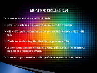 MONITOR RESOLUTION 
 A computer monitor is made of pixels 
 Monitor resolution is measured in pixels, width by height. 
 640 x 480 resolution means that the screen is 640 pixels wide by 480 
tall. 
 Pixels are so close together that they appear connected. 
 A pixel is the smallest element of a video image, but not the smallest 
element of a monitor's screen. 
 Since each pixel must be made up of three separate colors, there are 
smaller red, green, and blue dots. 
 