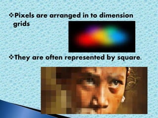Pixels are arranged in to dimension 
grids 
They are often represented by square. 
 