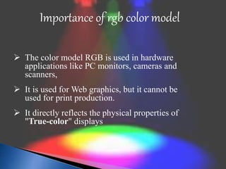 Importance of rgb color model 
 The color model RGB is used in hardware 
applications like PC monitors, cameras and 
scanners, 
 It is used for Web graphics, but it cannot be 
used for print production. 
 It directly reflects the physical properties of 
"True-color" displays 
 