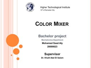 COLOR MIXER
Bachelor project
Mechatronics Department
Mohamed Saad Aly
20000623
Supervisor
Dr. Khalil Abd El Salam
Higher Technological Institute
10th of Ramadan City
 