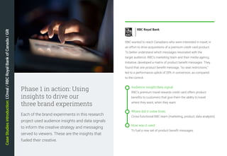 14
Each of the brand experiments in this research
project used audience insights and data signals
to inform the creative strategy and messaging
served to viewers. These are the insights that
fueled their creative.
Phase 1 in action: Using
insights to drive our
three brand experiments
Audience insight/data signal:
RBC's premium travel rewards credit card offers product
benefits to customers that give them the ability to travel
where they want, when they want.
Where did it come from:
Cross-functional RBC team (marketing, product, data analysts)
How was it used:
To fuel a new set of product benefit messages
RBC wanted to reach Canadians who were interested in travel, in
an effort to drive acquisitions of a premium credit card product.
To better understand which messages resonated with the
target audience, RBC’s marketing team and their media agency,
Initiative, developed a matrix of product benefit messages. They
found that one product benefit message, “no seat restrictions,”
led to a performance uptick of 28% in conversion, as compared
to the control.
CaseStudiesintroduction:L'Oreal/RBCRoyalBankofCanada/Gilt
 