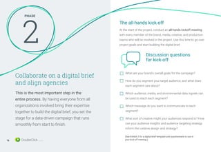 PHASE
2
Collaborate on a digital brief
and align agencies
This is the most important step in the
entire process. By having everyone from all
organizations involved bring their expertise
together to build the digital brief, you set the
stage for a data-driven campaign that runs
smoothly from start to finish.
What are your brand’s overall goals for the campaign?
How do you segment your target audience, and what does
each segment care about?
Which audience, media, and environmental data signals can
be used to reach each segment?
Which message do you want to communicate to each
segment?
What sort of creative might your audiences respond to? How
can your audience insights and audience targeting strategy
inform the creative design and strategy?
(See Exhibit 2 for a digital brief template and questionnaire to use in
your kick-off meeting.)
The all-hands kick-off
At the start of the project, conduct an all-hands kickoff meeting
with every member of the brand, media, creative, and production
teams who will be involved in the project. Use this time to go over
project goals and start building the digital brief.
Discussion questions
for kick-off
16
 